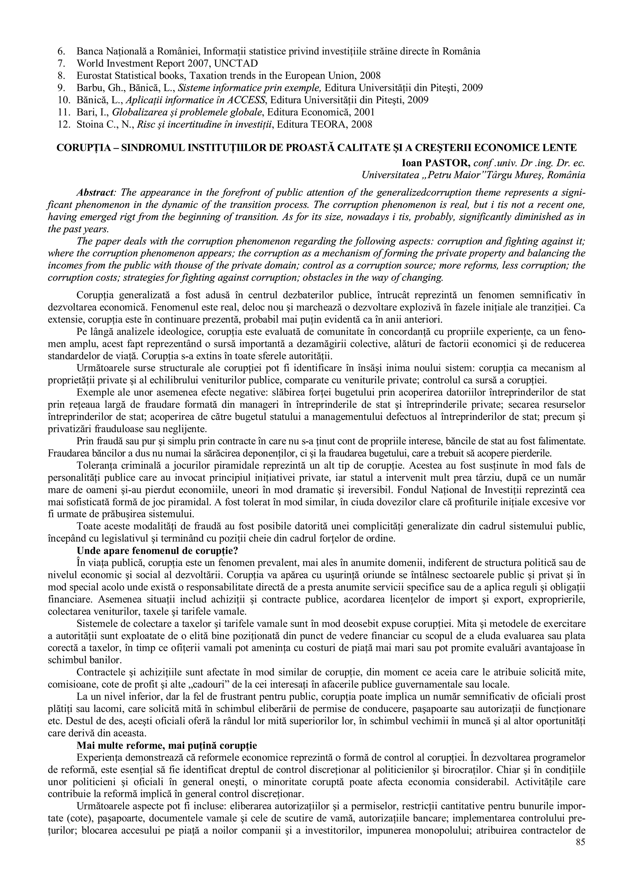 85
6. Banca Naţională a României, Informaţii statistice privind investiţiile străine directe în România
7. World Investment Report 2007, UNCTAD
8. Eurostat Statistical books, Taxation trends in the European Union, 2008
9. Barbu, Gh., Bănică, L., Sisteme informatice prin exemple, Editura Universităţii din Piteşti, 2009
10. Bănică, L., Aplicaţii informatice în ACCESS, Editura Universităţii din Piteşti, 2009
11. Bari, I., Globalizarea şi problemele globale, Editura Economică, 2001
12. Stoina C., N., Risc şi incertitudine în investiţii, Editura TEORA, 2008
CORUPŢIA – SINDROMUL INSTITUŢIILOR DE PROASTĂ CALITATE ŞI A CREŞTERII ECONOMICE LENTE
Ioan PASTOR, conf .univ. Dr .ing. Dr. ec.
Universitatea „Petru Maior”Târgu Mureş, România
Abstract: The appearance in the forefront of public attention of the generalizedcorruption theme represents a signi-
ficant phenomenon in the dynamic of the transition process. The corruption phenomenon is real, but i tis not a recent one,
having emerged rigt from the beginning of transition. As for its size, nowadays i tis, probably, significantly diminished as in
the past years.
The paper deals with the corruption phenomenon regarding the following aspects: corruption and fighting against it;
where the corruption phenomenon appears; the corruption as a mechanism of forming the private property and balancing the
incomes from the public with thouse of the private domain; control as a corruption source; more reforms, less corruption; the
corruption costs; strategies for fighting against corruption; obstacles in the way of changing.
Corupţia generalizată a fost adusă în centrul dezbaterilor publice, întrucât reprezintă un fenomen semnificativ în
dezvoltarea economică. Fenomenul este real, deloc nou şi marchează o dezvoltare explozivă în fazele iniţiale ale tranziţiei. Ca
extensie, corupţia este în continuare prezentă, probabil mai puţin evidentă ca în anii anteriori.
Pe lângă analizele ideologice, corupţia este evaluată de comunitate în concordanţă cu propriile experienţe, ca un feno-
men amplu, acest fapt reprezentând o sursă importantă a dezamăgirii colective, alături de factorii economici şi de reducerea
standardelor de viaţă. Corupţia s-a extins în toate sferele autorităţii.
Următoarele surse structurale ale corupţiei pot fi identificare în însăşi inima noului sistem: corupţia ca mecanism al
proprietăţii private şi al echilibrului veniturilor publice, comparate cu veniturile private; controlul ca sursă a corupţiei.
Exemple ale unor asemenea efecte negative: slăbirea forţei bugetului prin acoperirea datoriilor întreprinderilor de stat
prin reţeaua largă de fraudare formată din manageri în întreprinderile de stat şi întreprinderile private; secarea resurselor
întreprinderilor de stat; acoperirea de către bugetul statului a managementului defectuos al întreprinderilor de stat; precum şi
privatizări frauduloase sau neglijente.
Prin fraudă sau pur şi simplu prin contracte în care nu s-a ţinut cont de propriile interese, băncile de stat au fost falimentate.
Fraudarea băncilor a dus nu numai la sărăcirea deponenţilor, ci şi la fraudarea bugetului, care a trebuit să acopere pierderile.
Toleranţa criminală a jocurilor piramidale reprezintă un alt tip de corupţie. Acestea au fost susţinute în mod fals de
personalităţi publice care au invocat principiul iniţiativei private, iar statul a intervenit mult prea târziu, după ce un număr
mare de oameni şi-au pierdut economiile, uneori în mod dramatic şi ireversibil. Fondul Naţional de Investiţii reprezintă cea
mai sofisticată formă de joc piramidal. A fost tolerat în mod similar, în ciuda dovezilor clare că profiturile iniţiale excesive vor
fi urmate de prăbuşirea sistemului.
Toate aceste modalităţi de fraudă au fost posibile datorită unei complicităţi generalizate din cadrul sistemului public,
începând cu legislativul şi terminând cu poziţii cheie din cadrul forţelor de ordine.
Unde apare fenomenul de corupţie?
În viaţa publică, corupţia este un fenomen prevalent, mai ales în anumite domenii, indiferent de structura politică sau de
nivelul economic şi social al dezvoltării. Corupţia va apărea cu uşurinţă oriunde se întâlnesc sectoarele public şi privat şi în
mod special acolo unde există o responsabilitate directă de a presta anumite servicii specifice sau de a aplica reguli şi obligaţii
financiare. Asemenea situaţii includ achiziţii şi contracte publice, acordarea licenţelor de import şi export, exproprierile,
colectarea veniturilor, taxele şi tarifele vamale.
Sistemele de colectare a taxelor şi tarifele vamale sunt în mod deosebit expuse corupţiei. Mita şi metodele de exercitare
a autorităţii sunt exploatate de o elită bine poziţionată din punct de vedere financiar cu scopul de a eluda evaluarea sau plata
corectă a taxelor, în timp ce ofiţerii vamali pot ameninţa cu costuri de piaţă mai mari sau pot promite evaluări avantajoase în
schimbul banilor.
Contractele şi achiziţiile sunt afectate în mod similar de corupţie, din moment ce aceia care le atribuie solicită mite,
comisioane, cote de profit şi alte „cadouri” de la cei interesaţi în afacerile publice guvernamentale sau locale.
La un nivel inferior, dar la fel de frustrant pentru public, corupţia poate implica un număr semnificativ de oficiali prost
plătiţi sau lacomi, care solicită mită în schimbul eliberării de permise de conducere, paşapoarte sau autorizaţii de funcţionare
etc. Destul de des, aceşti oficiali oferă la rândul lor mită superiorilor lor, în schimbul vechimii în muncă şi al altor oportunităţi
care derivă din aceasta.
Mai multe reforme, mai puţină corupţie
Experienţa demonstrează că reformele economice reprezintă o formă de control al corupţiei. În dezvoltarea programelor
de reformă, este esenţial să fie identificat dreptul de control discreţionar al politicienilor şi birocraţilor. Chiar şi în condiţiile
unor politicieni şi oficiali în general oneşti, o minoritate coruptă poate afecta economia considerabil. Activităţile care
contribuie la reformă implică în general control discreţionar.
Următoarele aspecte pot fi incluse: eliberarea autorizaţiilor şi a permiselor, restricţii cantitative pentru bunurile impor-
tate (cote), paşapoarte, documentele vamale şi cele de scutire de vamă, autorizaţiile bancare; implementarea controlului pre-
ţurilor; blocarea accesului pe piaţă a noilor companii şi a investitorilor, impunerea monopolului; atribuirea contractelor de
 