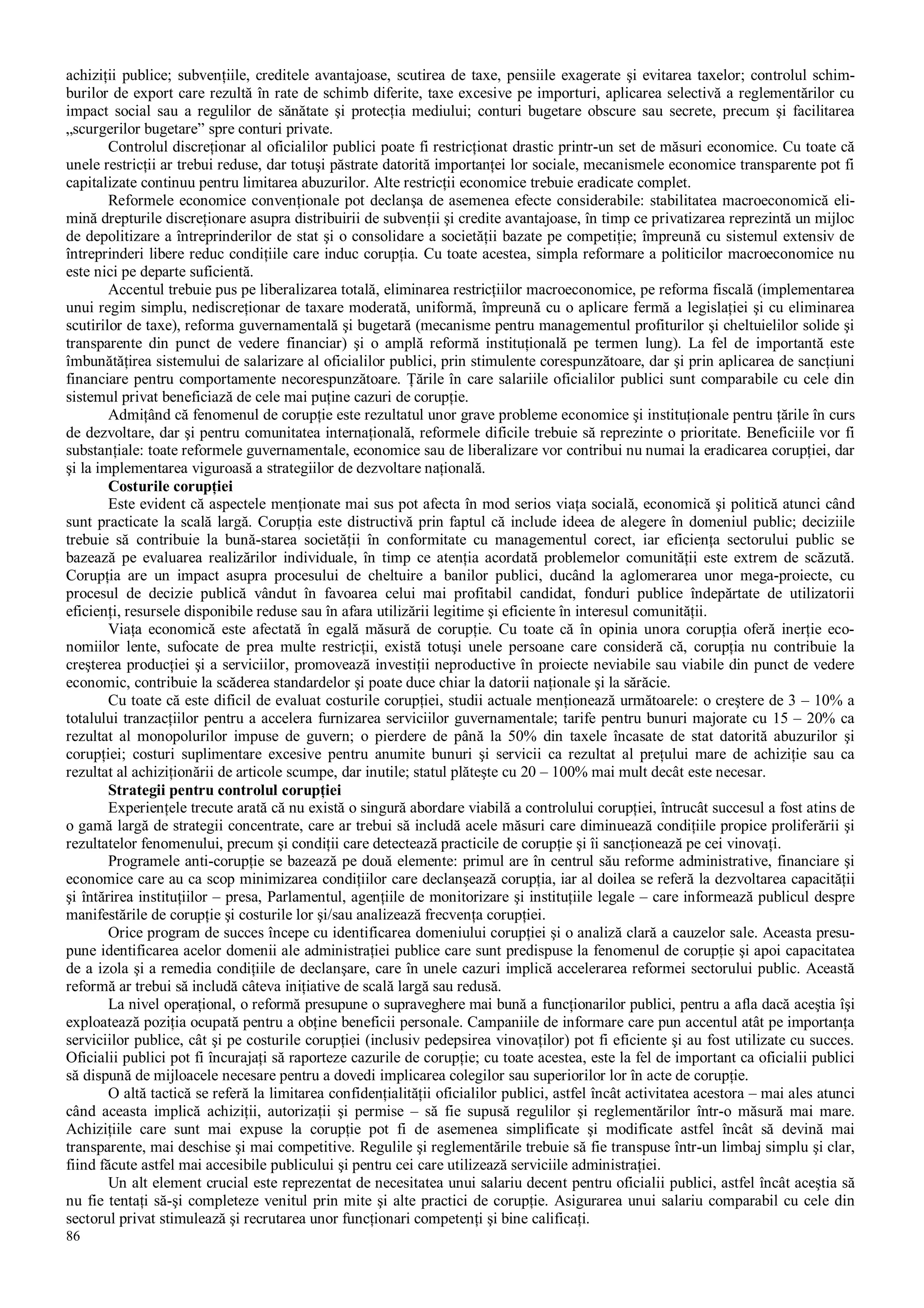 86
achiziţii publice; subvenţiile, creditele avantajoase, scutirea de taxe, pensiile exagerate şi evitarea taxelor; controlul schim-
burilor de export care rezultă în rate de schimb diferite, taxe excesive pe importuri, aplicarea selectivă a reglementărilor cu
impact social sau a regulilor de sănătate şi protecţia mediului; conturi bugetare obscure sau secrete, precum şi facilitarea
„scurgerilor bugetare” spre conturi private.
Controlul discreţionar al oficialilor publici poate fi restricţionat drastic printr-un set de măsuri economice. Cu toate că
unele restricţii ar trebui reduse, dar totuşi păstrate datorită importanţei lor sociale, mecanismele economice transparente pot fi
capitalizate continuu pentru limitarea abuzurilor. Alte restricţii economice trebuie eradicate complet.
Reformele economice convenţionale pot declanşa de asemenea efecte considerabile: stabilitatea macroeconomică eli-
mină drepturile discreţionare asupra distribuirii de subvenţii şi credite avantajoase, în timp ce privatizarea reprezintă un mijloc
de depolitizare a întreprinderilor de stat şi o consolidare a societăţii bazate pe competiţie; împreună cu sistemul extensiv de
întreprinderi libere reduc condiţiile care induc corupţia. Cu toate acestea, simpla reformare a politicilor macroeconomice nu
este nici pe departe suficientă.
Accentul trebuie pus pe liberalizarea totală, eliminarea restricţiilor macroeconomice, pe reforma fiscală (implementarea
unui regim simplu, nediscreţionar de taxare moderată, uniformă, împreună cu o aplicare fermă a legislaţiei şi cu eliminarea
scutirilor de taxe), reforma guvernamentală şi bugetară (mecanisme pentru managementul profiturilor şi cheltuielilor solide şi
transparente din punct de vedere financiar) şi o amplă reformă instituţională pe termen lung). La fel de importantă este
îmbunătăţirea sistemului de salarizare al oficialilor publici, prin stimulente corespunzătoare, dar şi prin aplicarea de sancţiuni
financiare pentru comportamente necorespunzătoare. Ţările în care salariile oficialilor publici sunt comparabile cu cele din
sistemul privat beneficiază de cele mai puţine cazuri de corupţie.
Admiţând că fenomenul de corupţie este rezultatul unor grave probleme economice şi instituţionale pentru ţările în curs
de dezvoltare, dar şi pentru comunitatea internaţională, reformele dificile trebuie să reprezinte o prioritate. Beneficiile vor fi
substanţiale: toate reformele guvernamentale, economice sau de liberalizare vor contribui nu numai la eradicarea corupţiei, dar
şi la implementarea viguroasă a strategiilor de dezvoltare naţională.
Costurile corupţiei
Este evident că aspectele menţionate mai sus pot afecta în mod serios viaţa socială, economică şi politică atunci când
sunt practicate la scală largă. Corupţia este distructivă prin faptul că include ideea de alegere în domeniul public; deciziile
trebuie să contribuie la bună-starea societăţii în conformitate cu managementul corect, iar eficienţa sectorului public se
bazează pe evaluarea realizărilor individuale, în timp ce atenţia acordată problemelor comunităţii este extrem de scăzută.
Corupţia are un impact asupra procesului de cheltuire a banilor publici, ducând la aglomerarea unor mega-proiecte, cu
procesul de decizie publică vândut în favoarea celui mai profitabil candidat, fonduri publice îndepărtate de utilizatorii
eficienţi, resursele disponibile reduse sau în afara utilizării legitime şi eficiente în interesul comunităţii.
Viaţa economică este afectată în egală măsură de corupţie. Cu toate că în opinia unora corupţia oferă inerţie eco-
nomiilor lente, sufocate de prea multe restricţii, există totuşi unele persoane care consideră că, corupţia nu contribuie la
creşterea producţiei şi a serviciilor, promovează investiţii neproductive în proiecte neviabile sau viabile din punct de vedere
economic, contribuie la scăderea standardelor şi poate duce chiar la datorii naţionale şi la sărăcie.
Cu toate că este dificil de evaluat costurile corupţiei, studii actuale menţionează următoarele: o creştere de 3 – 10% a
totalului tranzacţiilor pentru a accelera furnizarea serviciilor guvernamentale; tarife pentru bunuri majorate cu 15 – 20% ca
rezultat al monopolurilor impuse de guvern; o pierdere de până la 50% din taxele încasate de stat datorită abuzurilor şi
corupţiei; costuri suplimentare excesive pentru anumite bunuri şi servicii ca rezultat al preţului mare de achiziţie sau ca
rezultat al achiziţionării de articole scumpe, dar inutile; statul plăteşte cu 20 – 100% mai mult decât este necesar.
Strategii pentru controlul corupţiei
Experienţele trecute arată că nu există o singură abordare viabilă a controlului corupţiei, întrucât succesul a fost atins de
o gamă largă de strategii concentrate, care ar trebui să includă acele măsuri care diminuează condiţiile propice proliferării şi
rezultatelor fenomenului, precum şi condiţii care detectează practicile de corupţie şi îi sancţionează pe cei vinovaţi.
Programele anti-corupţie se bazează pe două elemente: primul are în centrul său reforme administrative, financiare şi
economice care au ca scop minimizarea condiţiilor care declanşează corupţia, iar al doilea se referă la dezvoltarea capacităţii
şi întărirea instituţiilor – presa, Parlamentul, agenţiile de monitorizare şi instituţiile legale – care informează publicul despre
manifestările de corupţie şi costurile lor şi/sau analizează frecvenţa corupţiei.
Orice program de succes începe cu identificarea domeniului corupţiei şi o analiză clară a cauzelor sale. Aceasta presu-
pune identificarea acelor domenii ale administraţiei publice care sunt predispuse la fenomenul de corupţie şi apoi capacitatea
de a izola şi a remedia condiţiile de declanşare, care în unele cazuri implică accelerarea reformei sectorului public. Această
reformă ar trebui să includă câteva iniţiative de scală largă sau redusă.
La nivel operaţional, o reformă presupune o supraveghere mai bună a funcţionarilor publici, pentru a afla dacă aceştia îşi
exploatează poziţia ocupată pentru a obţine beneficii personale. Campaniile de informare care pun accentul atât pe importanţa
serviciilor publice, cât şi pe costurile corupţiei (inclusiv pedepsirea vinovaţilor) pot fi eficiente şi au fost utilizate cu succes.
Oficialii publici pot fi încurajaţi să raporteze cazurile de corupţie; cu toate acestea, este la fel de important ca oficialii publici
să dispună de mijloacele necesare pentru a dovedi implicarea colegilor sau superiorilor lor în acte de corupţie.
O altă tactică se referă la limitarea confidenţialităţii oficialilor publici, astfel încât activitatea acestora – mai ales atunci
când aceasta implică achiziţii, autorizaţii şi permise – să fie supusă regulilor şi reglementărilor într-o măsură mai mare.
Achiziţiile care sunt mai expuse la corupţie pot fi de asemenea simplificate şi modificate astfel încât să devină mai
transparente, mai deschise şi mai competitive. Regulile şi reglementările trebuie să fie transpuse într-un limbaj simplu şi clar,
fiind făcute astfel mai accesibile publicului şi pentru cei care utilizează serviciile administraţiei.
Un alt element crucial este reprezentat de necesitatea unui salariu decent pentru oficialii publici, astfel încât aceştia să
nu fie tentaţi să-şi completeze venitul prin mite şi alte practici de corupţie. Asigurarea unui salariu comparabil cu cele din
sectorul privat stimulează şi recrutarea unor funcţionari competenţi şi bine calificaţi.
 