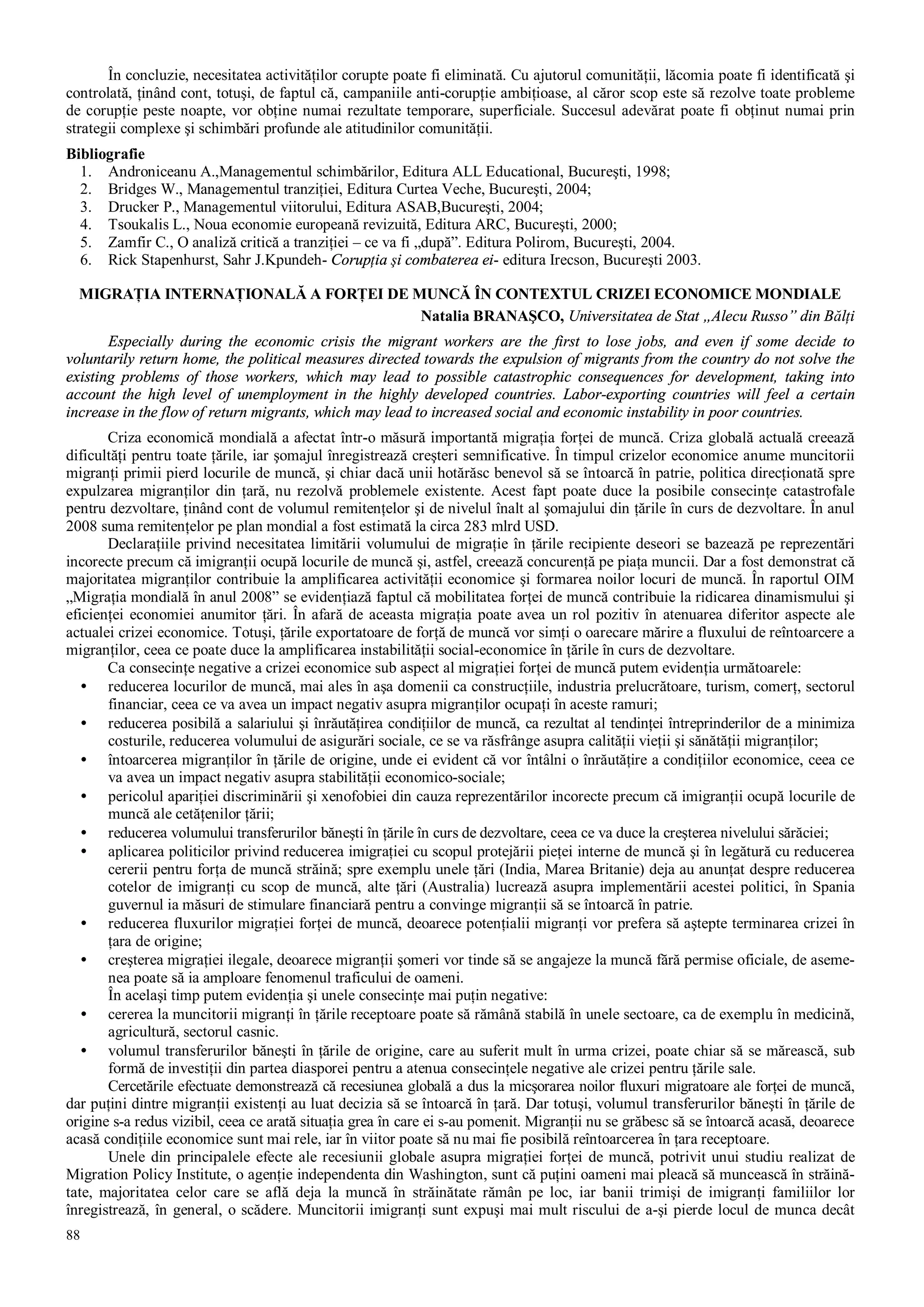 88
În concluzie, necesitatea activităţilor corupte poate fi eliminată. Cu ajutorul comunităţii, lăcomia poate fi identificată şi
controlată, ţinând cont, totuşi, de faptul că, campaniile anti-corupţie ambiţioase, al căror scop este să rezolve toate probleme
de corupţie peste noapte, vor obţine numai rezultate temporare, superficiale. Succesul adevărat poate fi obţinut numai prin
strategii complexe şi schimbări profunde ale atitudinilor comunităţii.
Bibliografie
1. Androniceanu A.,Managementul schimbărilor, Editura ALL Educational, Bucureşti, 1998;
2. Bridges W., Managementul tranziţiei, Editura Curtea Veche, Bucureşti, 2004;
3. Drucker P., Managementul viitorului, Editura ASAB,Bucureşti, 2004;
4. Tsoukalis L., Noua economie europeană revizuită, Editura ARC, Bucureşti, 2000;
5. Zamfir C., O analiză critică a tranziţiei – ce va fi „după”. Editura Polirom, Bucureşti, 2004.
6. Rick Stapenhurst, Sahr J.Kpundeh- Corupţia şi combaterea ei- editura Irecson, Bucureşti 2003.
MIGRAŢIA INTERNAŢIONALĂ A FORŢEI DE MUNCĂ ÎN CONTEXTUL CRIZEI ECONOMICE MONDIALE
Natalia BRANAŞCO, Universitatea de Stat „Alecu Russo” din Bălţi
Especially during the economic crisis the migrant workers are the first to lose jobs, and even if some decide to
voluntarily return home, the political measures directed towards the expulsion of migrants from the country do not solve the
existing problems of those workers, which may lead to possible catastrophic consequences for development, taking into
account the high level of unemployment in the highly developed countries. Labor-exporting countries will feel a certain
increase in the flow of return migrants, which may lead to increased social and economic instability in poor countries.
Criza economică mondială a afectat într-o măsură importantă migraţia forţei de muncă. Criza globală actuală creează
dificultăţi pentru toate ţările, iar şomajul înregistrează creşteri semnificative. În timpul crizelor economice anume muncitorii
migranţi primii pierd locurile de muncă, şi chiar dacă unii hotărăsc benevol să se întoarcă în patrie, politica direcţionată spre
expulzarea migranţilor din ţară, nu rezolvă problemele existente. Acest fapt poate duce la posibile consecinţe catastrofale
pentru dezvoltare, ţinând cont de volumul remitenţelor şi de nivelul înalt al şomajului din ţările în curs de dezvoltare. În anul
2008 suma remitenţelor pe plan mondial a fost estimată la circa 283 mlrd USD.
Declaraţiile privind necesitatea limitării volumului de migraţie în ţările recipiente deseori se bazează pe reprezentări
incorecte precum că imigranţii ocupă locurile de muncă şi, astfel, creează concurenţă pe piaţa muncii. Dar a fost demonstrat că
majoritatea migranţilor contribuie la amplificarea activităţii economice şi formarea noilor locuri de muncă. În raportul OIM
„Migraţia mondială în anul 2008” se evidenţiază faptul că mobilitatea forţei de muncă contribuie la ridicarea dinamismului şi
eficienţei economiei anumitor ţări. În afară de aceasta migraţia poate avea un rol pozitiv în atenuarea diferitor aspecte ale
actualei crizei economice. Totuşi, ţările exportatoare de forţă de muncă vor simţi o oarecare mărire a fluxului de reîntoarcere a
migranţilor, ceea ce poate duce la amplificarea instabilităţii social-economice în ţările în curs de dezvoltare.
Ca consecinţe negative a crizei economice sub aspect al migraţiei forţei de muncă putem evidenţia următoarele:
• reducerea locurilor de muncă, mai ales în aşa domenii ca construcţiile, industria prelucrătoare, turism, comerţ, sectorul
financiar, ceea ce va avea un impact negativ asupra migranţilor ocupaţi în aceste ramuri;
• reducerea posibilă a salariului şi înrăutăţirea condiţiilor de muncă, ca rezultat al tendinţei întreprinderilor de a minimiza
costurile, reducerea volumului de asigurări sociale, ce se va răsfrânge asupra calităţii vieţii şi sănătăţii migranţilor;
• întoarcerea migranţilor în ţările de origine, unde ei evident că vor întâlni o înrăutăţire a condiţiilor economice, ceea ce
va avea un impact negativ asupra stabilităţii economico-sociale;
• pericolul apariţiei discriminării şi xenofobiei din cauza reprezentărilor incorecte precum că imigranţii ocupă locurile de
muncă ale cetăţenilor ţării;
• reducerea volumului transferurilor băneşti în ţările în curs de dezvoltare, ceea ce va duce la creşterea nivelului sărăciei;
• aplicarea politicilor privind reducerea imigraţiei cu scopul protejării pieţei interne de muncă şi în legătură cu reducerea
cererii pentru forţa de muncă străină; spre exemplu unele ţări (India, Marea Britanie) deja au anunţat despre reducerea
cotelor de imigranţi cu scop de muncă, alte ţări (Australia) lucrează asupra implementării acestei politici, în Spania
guvernul ia măsuri de stimulare financiară pentru a convinge migranţii să se întoarcă în patrie.
• reducerea fluxurilor migraţiei forţei de muncă, deoarece potenţialii migranţi vor prefera să aştepte terminarea crizei în
ţara de origine;
• creşterea migraţiei ilegale, deoarece migranţii şomeri vor tinde să se angajeze la muncă fără permise oficiale, de aseme-
nea poate să ia amploare fenomenul traficului de oameni.
În acelaşi timp putem evidenţia şi unele consecinţe mai puţin negative:
• cererea la muncitorii migranţi în ţările receptoare poate să rămână stabilă în unele sectoare, ca de exemplu în medicină,
agricultură, sectorul casnic.
• volumul transferurilor băneşti în ţările de origine, care au suferit mult în urma crizei, poate chiar să se mărească, sub
formă de investiţii din partea diasporei pentru a atenua consecinţele negative ale crizei pentru ţările sale.
Cercetările efectuate demonstrează că recesiunea globală a dus la micşorarea noilor fluxuri migratoare ale forţei de muncă,
dar puţini dintre migranţii existenţi au luat decizia să se întoarcă în ţară. Dar totuşi, volumul transferurilor băneşti în ţările de
origine s-a redus vizibil, ceea ce arată situaţia grea în care ei s-au pomenit. Migranţii nu se grăbesc să se întoarcă acasă, deoarece
acasă condiţiile economice sunt mai rele, iar în viitor poate să nu mai fie posibilă reîntoarcerea în ţara receptoare.
Unele din principalele efecte ale recesiunii globale asupra migraţiei forţei de muncă, potrivit unui studiu realizat de
Migration Policy Institute, o agenţie independenta din Washington, sunt că puţini oameni mai pleacă să muncească în străină-
tate, majoritatea celor care se află deja la muncă în străinătate rămân pe loc, iar banii trimişi de imigranţi familiilor lor
înregistrează, în general, o scădere. Muncitorii imigranţi sunt expuşi mai mult riscului de a-şi pierde locul de munca decât
 