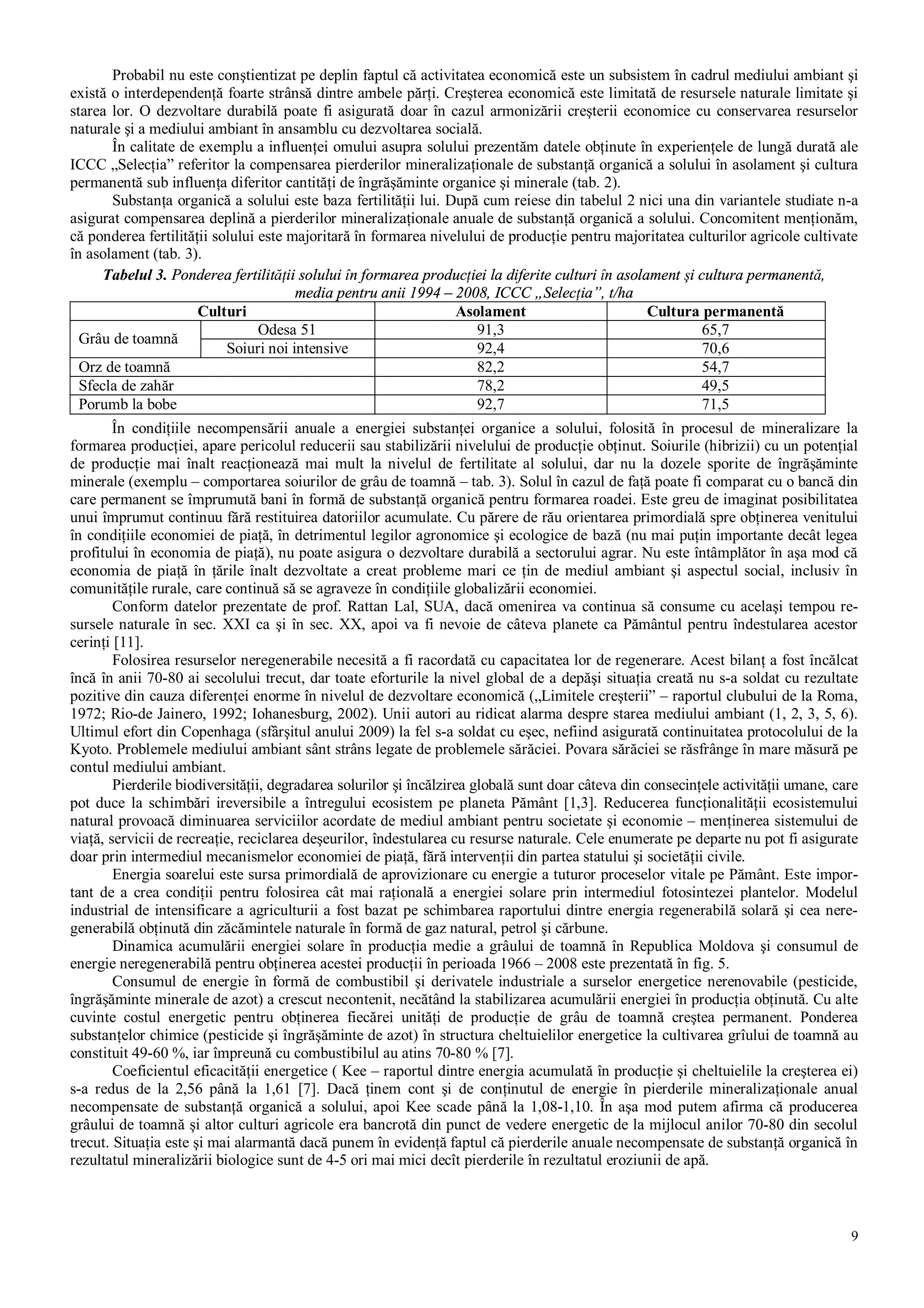 9
Probabil nu este conştientizat pe deplin faptul că activitatea economică este un subsistem în cadrul mediului ambiant şi
există o interdependenţă foarte strânsă dintre ambele părţi. Creşterea economică este limitată de resursele naturale limitate şi
starea lor. O dezvoltare durabilă poate fi asigurată doar în cazul armonizării creşterii economice cu conservarea resurselor
naturale şi a mediului ambiant în ansamblu cu dezvoltarea socială.
În calitate de exemplu a influenţei omului asupra solului prezentăm datele obţinute în experienţele de lungă durată ale
ICCC „Selecţia” referitor la compensarea pierderilor mineralizaţionale de substanţă organică a solului în asolament şi cultura
permanentă sub influenţa diferitor cantităţi de îngrăşăminte organice şi minerale (tab. 2).
Substanţa organică a solului este baza fertilităţii lui. După cum reiese din tabelul 2 nici una din variantele studiate n-a
asigurat compensarea deplină a pierderilor mineralizaţionale anuale de substanţă organică a solului. Concomitent menţionăm,
că ponderea fertilităţii solului este majoritară în formarea nivelului de producţie pentru majoritatea culturilor agricole cultivate
în asolament (tab. 3).
Tabelul 3. Ponderea fertilităţii solului în formarea producţiei la diferite culturi în asolament şi cultura permanentă,
media pentru anii 1994 – 2008, ICCC „Selecţia”, t/ha
Culturi Asolament Cultura permanentă
Odesa 51 91,3 65,7
Grâu de toamnă
Soiuri noi intensive 92,4 70,6
Orz de toamnă 82,2 54,7
Sfecla de zahăr 78,2 49,5
Porumb la bobe 92,7 71,5
În condiţiile necompensării anuale a energiei substanţei organice a solului, folosită în procesul de mineralizare la
formarea producţiei, apare pericolul reducerii sau stabilizării nivelului de producţie obţinut. Soiurile (hibrizii) cu un potenţial
de producţie mai înalt reacţionează mai mult la nivelul de fertilitate al solului, dar nu la dozele sporite de îngrăşăminte
minerale (exemplu – comportarea soiurilor de grâu de toamnă – tab. 3). Solul în cazul de faţă poate fi comparat cu o bancă din
care permanent se împrumută bani în formă de substanţă organică pentru formarea roadei. Este greu de imaginat posibilitatea
unui împrumut continuu fără restituirea datoriilor acumulate. Cu părere de rău orientarea primordială spre obţinerea venitului
în condiţiile economiei de piaţă, în detrimentul legilor agronomice şi ecologice de bază (nu mai puţin importante decât legea
profitului în economia de piaţă), nu poate asigura o dezvoltare durabilă a sectorului agrar. Nu este întâmplător în aşa mod că
economia de piaţă în ţările înalt dezvoltate a creat probleme mari ce ţin de mediul ambiant şi aspectul social, inclusiv în
comunităţile rurale, care continuă să se agraveze în condiţiile globalizării economiei.
Conform datelor prezentate de prof. Rattan Lal, SUA, dacă omenirea va continua să consume cu acelaşi tempou re-
sursele naturale în sec. XXI ca şi în sec. XX, apoi va fi nevoie de câteva planete ca Pământul pentru îndestularea acestor
cerinţi [11].
Folosirea resurselor neregenerabile necesită a fi racordată cu capacitatea lor de regenerare. Acest bilanţ a fost încălcat
încă în anii 70-80 ai secolului trecut, dar toate eforturile la nivel global de a depăşi situaţia creată nu s-a soldat cu rezultate
pozitive din cauza diferenţei enorme în nivelul de dezvoltare economică („Limitele creşterii” – raportul clubului de la Roma,
1972; Rio-de Jainero, 1992; Iohanesburg, 2002). Unii autori au ridicat alarma despre starea mediului ambiant (1, 2, 3, 5, 6).
Ultimul efort din Copenhaga (sfârşitul anului 2009) la fel s-a soldat cu eşec, nefiind asigurată continuitatea protocolului de la
Kyoto. Problemele mediului ambiant sânt strâns legate de problemele sărăciei. Povara sărăciei se răsfrânge în mare măsură pe
contul mediului ambiant.
Pierderile biodiversităţii, degradarea solurilor şi încălzirea globală sunt doar câteva din consecinţele activităţii umane, care
pot duce la schimbări ireversibile a întregului ecosistem pe planeta Pământ [1,3]. Reducerea funcţionalităţii ecosistemului
natural provoacă diminuarea serviciilor acordate de mediul ambiant pentru societate şi economie – menţinerea sistemului de
viaţă, servicii de recreaţie, reciclarea deşeurilor, îndestularea cu resurse naturale. Cele enumerate pe departe nu pot fi asigurate
doar prin intermediul mecanismelor economiei de piaţă, fără intervenţii din partea statului şi societăţii civile.
Energia soarelui este sursa primordială de aprovizionare cu energie a tuturor proceselor vitale pe Pământ. Este impor-
tant de a crea condiţii pentru folosirea cât mai raţională a energiei solare prin intermediul fotosintezei plantelor. Modelul
industrial de intensificare a agriculturii a fost bazat pe schimbarea raportului dintre energia regenerabilă solară şi cea nere-
generabilă obţinută din zăcămintele naturale în formă de gaz natural, petrol şi cărbune.
Dinamica acumulării energiei solare în producţia medie a grâului de toamnă în Republica Moldova şi consumul de
energie neregenerabilă pentru obţinerea acestei producţii în perioada 1966 – 2008 este prezentată în fig. 5.
Consumul de energie în formă de combustibil şi derivatele industriale a surselor energetice nerenovabile (pesticide,
îngrăşăminte minerale de azot) a crescut necontenit, necătând la stabilizarea acumulării energiei în producţia obţinută. Cu alte
cuvinte costul energetic pentru obţinerea fiecărei unităţi de producţie de grâu de toamnă creştea permanent. Ponderea
substanţelor chimice (pesticide şi îngrăşăminte de azot) în structura cheltuielilor energetice la cultivarea grîului de toamnă au
constituit 49-60 %, iar împreună cu combustibilul au atins 70-80 % [7].
Coeficientul eficacităţii energetice ( Kee – raportul dintre energia acumulată în producţie şi cheltuielile la creşterea ei)
s-a redus de la 2,56 până la 1,61 [7]. Dacă ţinem cont şi de conţinutul de energie în pierderile mineralizaţionale anual
necompensate de substanţă organică a solului, apoi Kee scade până la 1,08-1,10. În aşa mod putem afirma că producerea
grâului de toamnă şi altor culturi agricole era bancrotă din punct de vedere energetic de la mijlocul anilor 70-80 din secolul
trecut. Situaţia este şi mai alarmantă dacă punem în evidenţă faptul că pierderile anuale necompensate de substanţă organică în
rezultatul mineralizării biologice sunt de 4-5 ori mai mici decît pierderile în rezultatul eroziunii de apă.
 
