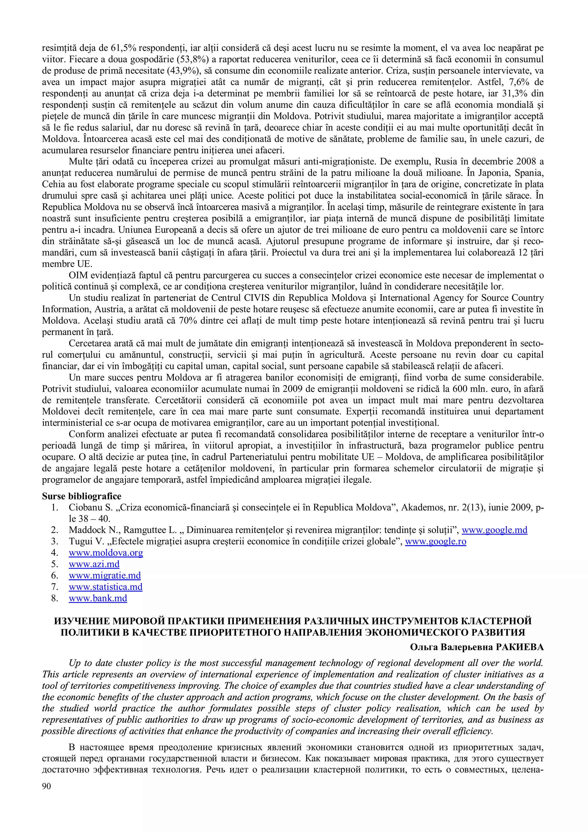90
resimţită deja de 61,5% respondenţi, iar alţii consideră că deşi acest lucru nu se resimte la moment, el va avea loc neapărat pe
viitor. Fiecare a doua gospodărie (53,8%) a raportat reducerea veniturilor, ceea ce îi determină să facă economii în consumul
de produse de primă necesitate (43,9%), să consume din economiile realizate anterior. Criza, susţin persoanele intervievate, va
avea un impact major asupra migraţiei atât ca număr de migranţi, cât şi prin reducerea remitenţelor. Astfel, 7,6% de
respondenţi au anunţat că criza deja i-a determinat pe membrii familiei lor să se reîntoarcă de peste hotare, iar 31,3% din
respondenţi susţin că remitenţele au scăzut din volum anume din cauza dificultăţilor în care se află economia mondială şi
pieţele de muncă din ţările în care muncesc migranţii din Moldova. Potrivit studiului, marea majoritate a imigranţilor acceptă
să le fie redus salariul, dar nu doresc să revină în ţară, deoarece chiar în aceste condiţii ei au mai multe oportunităţi decât în
Moldova. Întoarcerea acasă este cel mai des condiţionată de motive de sănătate, probleme de familie sau, în unele cazuri, de
acumularea resurselor financiare pentru iniţierea unei afaceri.
Multe ţări odată cu începerea crizei au promulgat măsuri anti-migraţioniste. De exemplu, Rusia în decembrie 2008 a
anunţat reducerea numărului de permise de muncă pentru străini de la patru milioane la două milioane. În Japonia, Spania,
Cehia au fost elaborate programe speciale cu scopul stimulării reîntoarcerii migranţilor în ţara de origine, concretizate în plata
drumului spre casă şi achitarea unei plăţi unice. Aceste politici pot duce la instabilitatea social-economică în ţările sărace. În
Republica Moldova nu se observă încă întoarcerea masivă a migranţilor. În acelaşi timp, măsurile de reintegrare existente în ţara
noastră sunt insuficiente pentru creşterea posibilă a emigranţilor, iar piaţa internă de muncă dispune de posibilităţi limitate
pentru a-i incadra. Uniunea Europeană a decis să ofere un ajutor de trei milioane de euro pentru ca moldovenii care se întorc
din străinătate să-şi găsească un loc de muncă acasă. Ajutorul presupune programe de informare şi instruire, dar şi reco-
mandări, cum să investească banii câştigaţi în afara ţării. Proiectul va dura trei ani şi la implementarea lui colaborează 12 ţări
membre UE.
OIM evidenţiază faptul că pentru parcurgerea cu succes a consecinţelor crizei economice este necesar de implementat o
politică continuă şi complexă, ce ar condiţiona creşterea veniturilor migranţilor, luând în condiderare necesităţile lor.
Un studiu realizat în parteneriat de Centrul CIVIS din Republica Moldova şi International Agency for Source Country
Information, Austria, a arătat că moldovenii de peste hotare reuşesc să efectueze anumite economii, care ar putea fi investite în
Moldova. Acelaşi studiu arată că 70% dintre cei aflaţi de mult timp peste hotare intenţionează să revină pentru trai şi lucru
permanent în ţară.
Cercetarea arată că mai mult de jumătate din emigranţi intenţionează să investească în Moldova preponderent în secto-
rul comerţului cu amănuntul, construcţii, servicii şi mai puţin în agricultură. Aceste persoane nu revin doar cu capital
financiar, dar ei vin îmbogăţiţi cu capital uman, capital social, sunt persoane capabile să stabilească relaţii de afaceri.
Un mare succes pentru Moldova ar fi atragerea banilor economisiţi de emigranţi, fiind vorba de sume considerabile.
Potrivit studiului, valoarea economiilor acumulate numai în 2009 de emigranţii moldoveni se ridică la 600 mln. euro, în afară
de remitenţele transferate. Cercetătorii consideră că economiile pot avea un impact mult mai mare pentru dezvoltarea
Moldovei decît remitenţele, care în cea mai mare parte sunt consumate. Experţii recomandă instituirea unui departament
interministerial ce s-ar ocupa de motivarea emigranţilor, care au un important potenţial investiţional.
Conform analizei efectuate ar putea fi recomandată consolidarea posibilităţilor interne de receptare a veniturilor într-o
perioadă lungă de timp şi mărirea, în viitorul apropiat, a investiţiilor în infrastructură, baza programelor publice pentru
ocupare. O altă decizie ar putea ţine, în cadrul Parteneriatului pentru mobilitate UE – Moldova, de amplificarea posibilităţilor
de angajare legală peste hotare a cetăţenilor moldoveni, în particular prin formarea schemelor circulatorii de migraţie şi
programelor de angajare temporară, astfel împiedicând amploarea migraţiei ilegale.
Surse bibliografice
1. Ciobanu S. „Criza economică-financiară şi consecinţele ei în Republica Moldova”, Akademos, nr. 2(13), iunie 2009, p-
le 38 – 40.
2. Maddock N., Ramguttee L. „ Diminuarea remitenţelor şi revenirea migranţilor: tendinţe şi soluţii”, www.google.md
3. Tugui V. „Efectele migraţiei asupra creşterii economice în condiţiile crizei globale”, www.google.ro
4. www.moldova.org
5. www.azi.md
6. www.migratie.md
7. www.statistica.md
8. www.bank.md
ИЗУЧЕНИЕ МИРОВОЙ ПРАКТИКИ ПРИМЕНЕНИЯ РАЗЛИЧНЫХ ИНСТРУМЕНТОВ КЛАСТЕРНОЙ
ПОЛИТИКИ В КАЧЕСТВЕ ПРИОРИТЕТНОГО НАПРАВЛЕНИЯ ЭКОНОМИЧЕСКОГО РАЗВИТИЯ
Ольга Валерьевна РАКИЕВА
Up to date cluster policy is the most successful management technology of regional development all over the world.
This article represents an overview of international experience of implementation and realization of cluster initiatives as a
tool of territories competitiveness improving. The choice of examples due that countries studied have a clear understanding of
the economic benefits of the cluster approach and action programs, which focuse on the cluster development. On the basis of
the studied world practice the author formulates possible steps of cluster policy realisation, which can be used by
representatives of public authorities to draw up programs of socio-economic development of territories, and as business as
possible directions of activities that enhance the productivity of companies and increasing their overall efficiency.
В настоящее время преодоление кризисных явлений экономики становится одной из приоритетных задач,
стоящей перед органами государственной власти и бизнесом. Как показывает мировая практика, для этого существует
достаточно эффективная технология. Речь идет о реализации кластерной политики, то есть о совместных, целена-
 