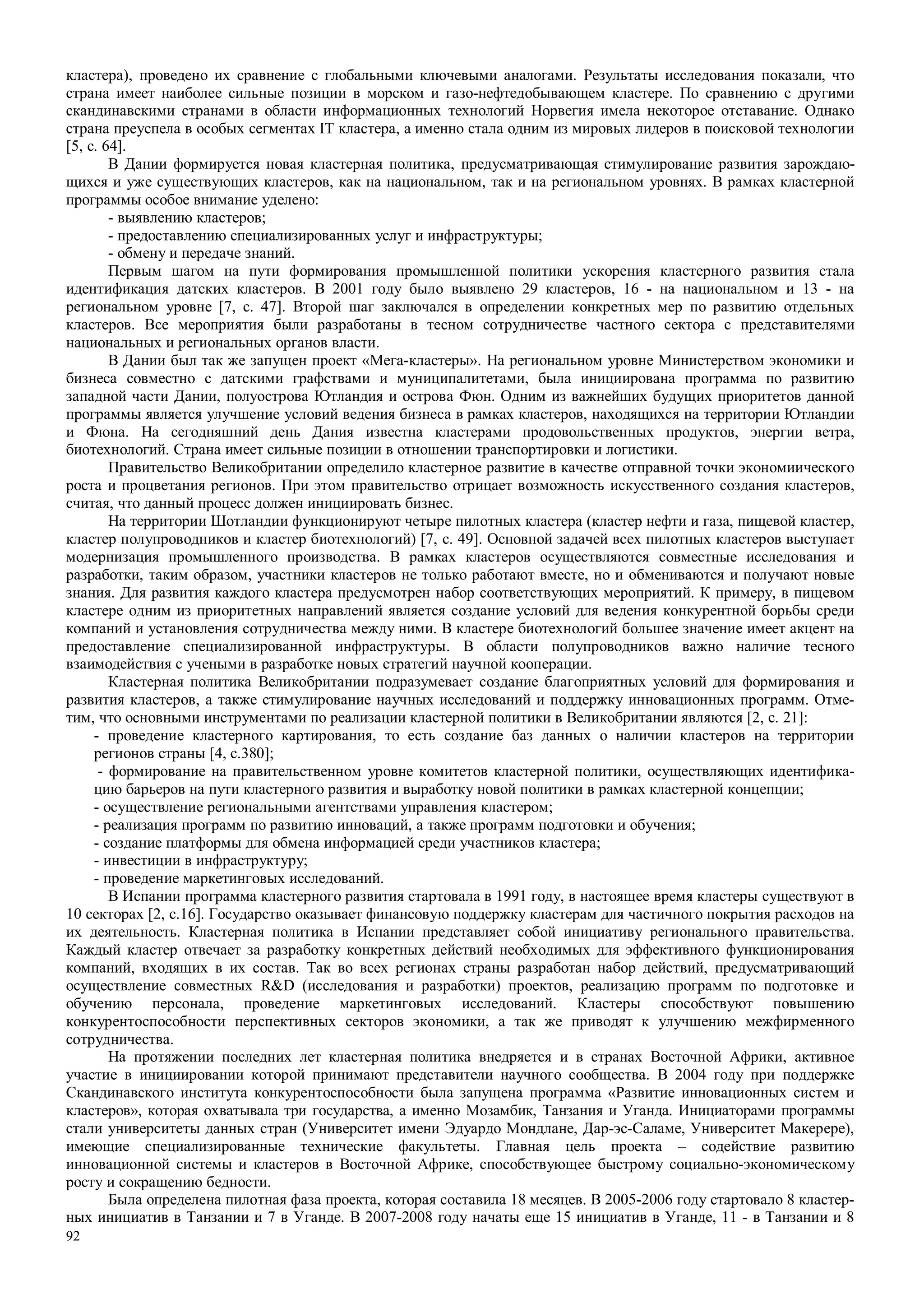 92
кластера), проведено их сравнение с глобальными ключевыми аналогами. Результаты исследования показали, что
страна имеет наиболее сильные позиции в морском и газо-нефтедобывающем кластере. По сравнению с другими
скандинавскими странами в области информационных технологий Норвегия имела некоторое отставание. Однако
страна преуспела в особых сегментах IT кластера, а именно стала одним из мировых лидеров в поисковой технологии
[5, с. 64].
В Дании формируется новая кластерная политика, предусматривающая стимулирование развития зарождаю-
щихся и уже существующих кластеров, как на национальном, так и на региональном уровнях. В рамках кластерной
программы особое внимание уделено:
- выявлению кластеров;
- предоставлению специализированных услуг и инфраструктуры;
- обмену и передаче знаний.
Первым шагом на пути формирования промышленной политики ускорения кластерного развития стала
идентификация датских кластеров. В 2001 году было выявлено 29 кластеров, 16 - на национальном и 13 - на
региональном уровне [7, с. 47]. Второй шаг заключался в определении конкретных мер по развитию отдельных
кластеров. Все мероприятия были разработаны в тесном сотрудничестве частного сектора с представителями
национальных и региональных органов власти.
В Дании был так же запущен проект «Мега-кластеры». На региональном уровне Министерством экономики и
бизнеса совместно с датскими графствами и муниципалитетами, была инициирована программа по развитию
западной части Дании, полуострова Ютландия и острова Фюн. Одним из важнейших будущих приоритетов данной
программы является улучшение условий ведения бизнеса в рамках кластеров, находящихся на территории Ютландии
и Фюна. На сегодняшний день Дания известна кластерами продовольственных продуктов, энергии ветра,
биотехнологий. Страна имеет сильные позиции в отношении транспортировки и логистики.
Правительство Великобритании определило кластерное развитие в качестве отправной точки экономиического
роста и процветания регионов. При этом правительство отрицает возможность искусственного создания кластеров,
считая, что данный процесс должен инициировать бизнес.
На территории Шотландии функционируют четыре пилотных кластера (кластер нефти и газа, пищевой кластер,
кластер полупроводников и кластер биотехнологий) [7, с. 49]. Основной задачей всех пилотных кластеров выступает
модернизация промышленного производства. В рамках кластеров осуществляются совместные исследования и
разработки, таким образом, участники кластеров не только работают вместе, но и обмениваются и получают новые
знания. Для развития каждого кластера предусмотрен набор соответствующих мероприятий. К примеру, в пищевом
кластере одним из приоритетных направлений является создание условий для ведения конкурентной борьбы среди
компаний и установления сотрудничества между ними. В кластере биотехнологий большее значение имеет акцент на
предоставление специализированной инфраструктуры. В области полупроводников важно наличие тесного
взаимодействия с учеными в разработке новых стратегий научной кооперации.
Кластерная политика Великобритании подразумевает создание благоприятных условий для формирования и
развития кластеров, а также стимулирование научных исследований и поддержку инновационных программ. Отме-
тим, что основными инструментами по реализации кластерной политики в Великобритании являются [2, с. 21]:
- проведение кластерного картирования, то есть создание баз данных о наличии кластеров на территории
регионов страны [4, с.380];
- формирование на правительственном уровне комитетов кластерной политики, осуществляющих идентифика-
цию барьеров на пути кластерного развития и выработку новой политики в рамках кластерной концепции;
- осуществление региональными агентствами управления кластером;
- реализация программ по развитию инноваций, а также программ подготовки и обучения;
- создание платформы для обмена информацией среди участников кластера;
- инвестиции в инфраструктуру;
- проведение маркетинговых исследований.
В Испании программа кластерного развития стартовала в 1991 году, в настоящее время кластеры существуют в
10 секторах [2, с.16]. Государство оказывает финансовую поддержку кластерам для частичного покрытия расходов на
их деятельность. Кластерная политика в Испании представляет собой инициативу регионального правительства.
Каждый кластер отвечает за разработку конкретных действий необходимых для эффективного функционирования
компаний, входящих в их состав. Так во всех регионах страны разработан набор действий, предусматривающий
осуществление совместных R&D (исследования и разработки) проектов, реализацию программ по подготовке и
обучению персонала, проведение маркетинговых исследований. Кластеры способствуют повышению
конкурентоспособности перспективных секторов экономики, а так же приводят к улучшению межфирменного
сотрудничества.
На протяжении последних лет кластерная политика внедряется и в странах Восточной Африки, активное
участие в инициировании которой принимают представители научного сообщества. В 2004 году при поддержке
Скандинавского института конкурентоспособности была запущена программа «Развитие инновационных систем и
кластеров», которая охватывала три государства, а именно Мозамбик, Танзания и Уганда. Инициаторами программы
стали университеты данных стран (Университет имени Эдуардо Мондлане, Дар-эс-Саламе, Университет Макерере),
имеющие специализированные технические факультеты. Главная цель проекта – содействие развитию
инновационной системы и кластеров в Восточной Африке, способствующее быстрому социально-экономическому
росту и сокращению бедности.
Была определена пилотная фаза проекта, которая составила 18 месяцев. В 2005-2006 году стартовало 8 кластер-
ных инициатив в Танзании и 7 в Уганде. В 2007-2008 году начаты еще 15 инициатив в Уганде, 11 - в Танзании и 8
 