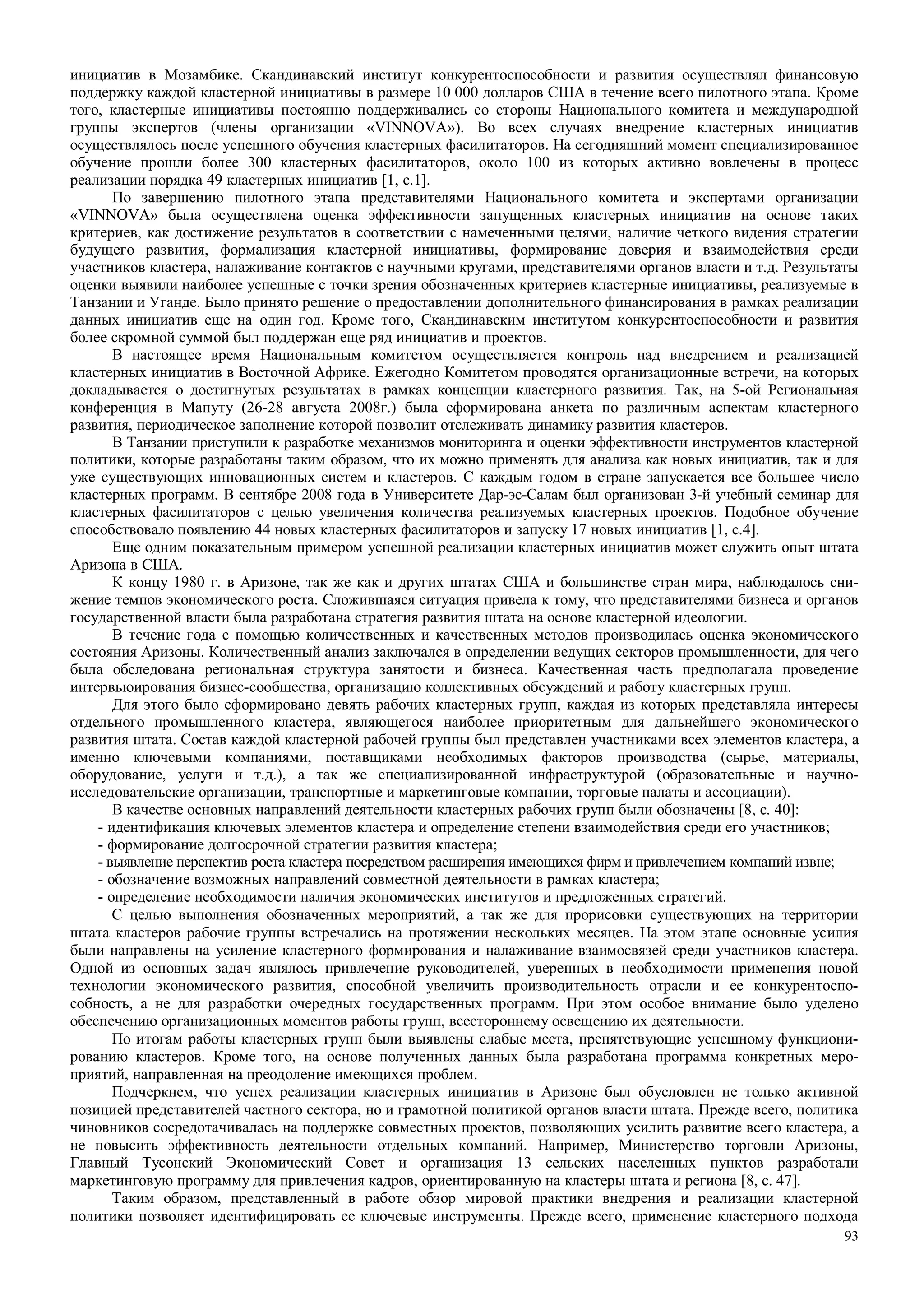 93
инициатив в Мозамбике. Скандинавский институт конкурентоспособности и развития осуществлял финансовую
поддержку каждой кластерной инициативы в размере 10 000 долларов США в течение всего пилотного этапа. Кроме
того, кластерные инициативы постоянно поддерживались со стороны Национального комитета и международной
группы экспертов (члены организации «VINNOVA»). Во всех случаях внедрение кластерных инициатив
осуществлялось после успешного обучения кластерных фасилитаторов. На сегодняшний момент специализированное
обучение прошли более 300 кластерных фасилитаторов, около 100 из которых активно вовлечены в процесс
реализации порядка 49 кластерных инициатив [1, с.1].
По завершению пилотного этапа представителями Национального комитета и экспертами организации
«VINNOVA» была осуществлена оценка эффективности запущенных кластерных инициатив на основе таких
критериев, как достижение результатов в соответствии с намеченными целями, наличие четкого видения стратегии
будущего развития, формализация кластерной инициативы, формирование доверия и взаимодействия среди
участников кластера, налаживание контактов с научными кругами, представителями органов власти и т.д. Результаты
оценки выявили наиболее успешные с точки зрения обозначенных критериев кластерные инициативы, реализуемые в
Танзании и Уганде. Было принято решение о предоставлении дополнительного финансирования в рамках реализации
данных инициатив еще на один год. Кроме того, Скандинавским институтом конкурентоспособности и развития
более скромной суммой был поддержан еще ряд инициатив и проектов.
В настоящее время Национальным комитетом осуществляется контроль над внедрением и реализацией
кластерных инициатив в Восточной Африке. Ежегодно Комитетом проводятся организационные встречи, на которых
докладывается о достигнутых результатах в рамках концепции кластерного развития. Так, на 5-ой Региональная
конференция в Мапуту (26-28 августа 2008г.) была сформирована анкета по различным аспектам кластерного
развития, периодическое заполнение которой позволит отслеживать динамику развития кластеров.
В Танзании приступили к разработке механизмов мониторинга и оценки эффективности инструментов кластерной
политики, которые разработаны таким образом, что их можно применять для анализа как новых инициатив, так и для
уже существующих инновационных систем и кластеров. С каждым годом в стране запускается все большее число
кластерных программ. В сентябре 2008 года в Университете Дар-эс-Салам был организован 3-й учебный семинар для
кластерных фасилитаторов с целью увеличения количества реализуемых кластерных проектов. Подобное обучение
способствовало появлению 44 новых кластерных фасилитаторов и запуску 17 новых инициатив [1, с.4].
Еще одним показательным примером успешной реализации кластерных инициатив может служить опыт штата
Аризона в США.
К концу 1980 г. в Аризоне, так же как и других штатах США и большинстве стран мира, наблюдалось сни-
жение темпов экономического роста. Сложившаяся ситуация привела к тому, что представителями бизнеса и органов
государственной власти была разработана стратегия развития штата на основе кластерной идеологии.
В течение года с помощью количественных и качественных методов производилась оценка экономического
состояния Аризоны. Количественный анализ заключался в определении ведущих секторов промышленности, для чего
была обследована региональная структура занятости и бизнеса. Качественная часть предполагала проведение
интервьюирования бизнес-сообщества, организацию коллективных обсуждений и работу кластерных групп.
Для этого было сформировано девять рабочих кластерных групп, каждая из которых представляла интересы
отдельного промышленного кластера, являющегося наиболее приоритетным для дальнейшего экономического
развития штата. Состав каждой кластерной рабочей группы был представлен участниками всех элементов кластера, а
именно ключевыми компаниями, поставщиками необходимых факторов производства (сырье, материалы,
оборудование, услуги и т.д.), а так же специализированной инфраструктурой (образовательные и научно-
исследовательские организации, транспортные и маркетинговые компании, торговые палаты и ассоциации).
В качестве основных направлений деятельности кластерных рабочих групп были обозначены [8, с. 40]:
- идентификация ключевых элементов кластера и определение степени взаимодействия среди его участников;
- формирование долгосрочной стратегии развития кластера;
- выявление перспектив роста кластера посредством расширения имеющихся фирм и привлечением компаний извне;
- обозначение возможных направлений совместной деятельности в рамках кластера;
- определение необходимости наличия экономических институтов и предложенных стратегий.
С целью выполнения обозначенных мероприятий, а так же для прорисовки существующих на территории
штата кластеров рабочие группы встречались на протяжении нескольких месяцев. На этом этапе основные усилия
были направлены на усиление кластерного формирования и налаживание взаимосвязей среди участников кластера.
Одной из основных задач являлось привлечение руководителей, уверенных в необходимости применения новой
технологии экономического развития, способной увеличить производительность отрасли и ее конкурентоспо-
собность, а не для разработки очередных государственных программ. При этом особое внимание было уделено
обеспечению организационных моментов работы групп, всестороннему освещению их деятельности.
По итогам работы кластерных групп были выявлены слабые места, препятствующие успешному функциони-
рованию кластеров. Кроме того, на основе полученных данных была разработана программа конкретных меро-
приятий, направленная на преодоление имеющихся проблем.
Подчеркнем, что успех реализации кластерных инициатив в Аризоне был обусловлен не только активной
позицией представителей частного сектора, но и грамотной политикой органов власти штата. Прежде всего, политика
чиновников сосредотачивалась на поддержке совместных проектов, позволяющих усилить развитие всего кластера, а
не повысить эффективность деятельности отдельных компаний. Например, Министерство торговли Аризоны,
Главный Тусонский Экономический Совет и организация 13 сельских населенных пунктов разработали
маркетинговую программу для привлечения кадров, ориентированную на кластеры штата и региона [8, с. 47].
Таким образом, представленный в работе обзор мировой практики внедрения и реализации кластерной
политики позволяет идентифицировать ее ключевые инструменты. Прежде всего, применение кластерного подхода
 