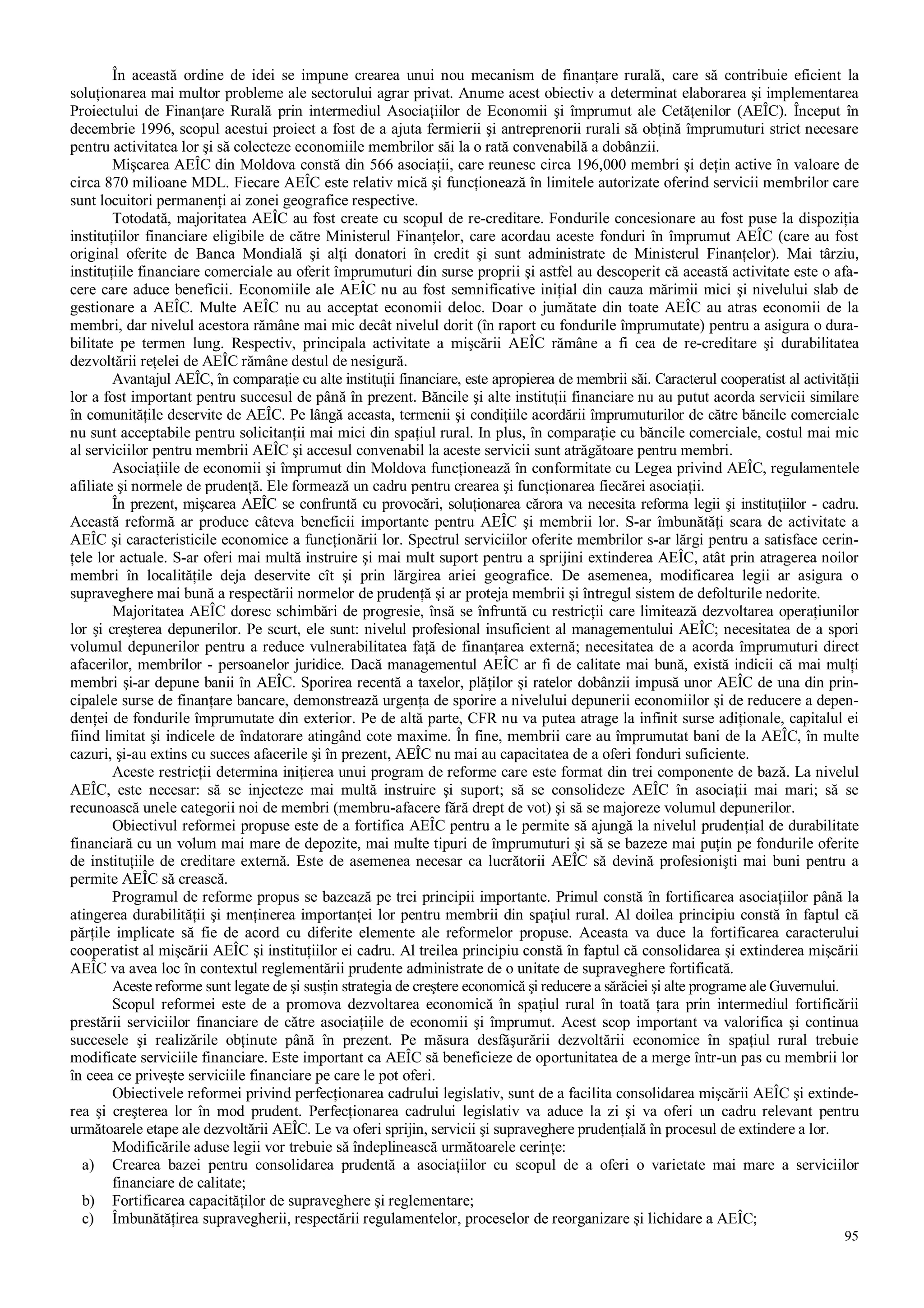 95
În această ordine de idei se impune crearea unui nou mecanism de finanţare rurală, care să contribuie eficient la
soluţionarea mai multor probleme ale sectorului agrar privat. Anume acest obiectiv a determinat elaborarea şi implementarea
Proiectului de Finanţare Rurală prin intermediul Asociaţiilor de Economii şi împrumut ale Cetăţenilor (AEÎC). Început în
decembrie 1996, scopul acestui proiect a fost de a ajuta fermierii şi antreprenorii rurali să obţină împrumuturi strict necesare
pentru activitatea lor şi să colecteze economiile membrilor săi la o rată convenabilă a dobânzii.
Mişcarea AEÎC din Moldova constă din 566 asociaţii, care reunesc circa 196,000 membri şi deţin active în valoare de
circa 870 milioane MDL. Fiecare AEÎC este relativ mică şi funcţionează în limitele autorizate oferind servicii membrilor care
sunt locuitori permanenţi ai zonei geografice respective.
Totodată, majoritatea AEÎC au fost create cu scopul de re-creditare. Fondurile concesionare au fost puse la dispoziţia
instituţiilor financiare eligibile de către Ministerul Finanţelor, care acordau aceste fonduri în împrumut AEÎC (care au fost
original oferite de Banca Mondială şi alţi donatori în credit şi sunt administrate de Ministerul Finanţelor). Mai târziu,
instituţiile financiare comerciale au oferit împrumuturi din surse proprii şi astfel au descoperit că această activitate este o afa-
cere care aduce beneficii. Economiile ale AEÎC nu au fost semnificative iniţial din cauza mărimii mici şi nivelului slab de
gestionare a AEÎC. Multe AEÎC nu au acceptat economii deloc. Doar o jumătate din toate AEÎC au atras economii de la
membri, dar nivelul acestora rămâne mai mic decât nivelul dorit (în raport cu fondurile împrumutate) pentru a asigura o dura-
bilitate pe termen lung. Respectiv, principala activitate a mişcării AEÎC rămâne a fi cea de re-creditare şi durabilitatea
dezvoltării reţelei de AEÎC rămâne destul de nesigură.
Avantajul AEÎC, în comparaţie cu alte instituţii financiare, este apropierea de membrii săi. Caracterul cooperatist al activităţii
lor a fost important pentru succesul de până în prezent. Băncile şi alte instituţii financiare nu au putut acorda servicii similare
în comunităţile deservite de AEÎC. Pe lângă aceasta, termenii şi condiţiile acordării împrumuturilor de către băncile comerciale
nu sunt acceptabile pentru solicitanţii mai mici din spaţiul rural. In plus, în comparaţie cu băncile comerciale, costul mai mic
al serviciilor pentru membrii AEÎC şi accesul convenabil la aceste servicii sunt atrăgătoare pentru membri.
Asociaţiile de economii şi împrumut din Moldova funcţionează în conformitate cu Legea privind AEÎC, regulamentele
afiliate şi normele de prudenţă. Ele formează un cadru pentru crearea şi funcţionarea fiecărei asociaţii.
În prezent, mişcarea AEÎC se confruntă cu provocări, soluţionarea cărora va necesita reforma legii şi instituţiilor - cadru.
Această reformă ar produce câteva beneficii importante pentru AEÎC şi membrii lor. S-ar îmbunătăţi scara de activitate a
AEÎC şi caracteristicile economice a funcţionării lor. Spectrul serviciilor oferite membrilor s-ar lărgi pentru a satisface cerin-
ţele lor actuale. S-ar oferi mai multă instruire şi mai mult suport pentru a sprijini extinderea AEÎC, atât prin atragerea noilor
membri în localităţile deja deservite cît şi prin lărgirea ariei geografice. De asemenea, modificarea legii ar asigura o
supraveghere mai bună a respectării normelor de prudenţă şi ar proteja membrii şi întregul sistem de defolturile nedorite.
Majoritatea AEÎC doresc schimbări de progresie, însă se înfruntă cu restricţii care limitează dezvoltarea operaţiunilor
lor şi creşterea depunerilor. Pe scurt, ele sunt: nivelul profesional insuficient al managementului AEÎC; necesitatea de a spori
volumul depunerilor pentru a reduce vulnerabilitatea faţă de finanţarea externă; necesitatea de a acorda împrumuturi direct
afacerilor, membrilor - persoanelor juridice. Dacă managementul AEÎC ar fi de calitate mai bună, există indicii că mai mulţi
membri şi-ar depune banii în AEÎC. Sporirea recentă a taxelor, plăţilor şi ratelor dobânzii impusă unor AEÎC de una din prin-
cipalele surse de finanţare bancare, demonstrează urgenţa de sporire a nivelului depunerii economiilor şi de reducere a depen-
denţei de fondurile împrumutate din exterior. Pe de altă parte, CFR nu va putea atrage la infinit surse adiţionale, capitalul ei
fiind limitat şi indicele de îndatorare atingând cote maxime. În fine, membrii care au împrumutat bani de la AEÎC, în multe
cazuri, şi-au extins cu succes afacerile şi în prezent, AEÎC nu mai au capacitatea de a oferi fonduri suficiente.
Aceste restricţii determina iniţierea unui program de reforme care este format din trei componente de bază. La nivelul
AEÎC, este necesar: să se injecteze mai multă instruire şi suport; să se consolideze AEÎC în asociaţii mai mari; să se
recunoască unele categorii noi de membri (membru-afacere fără drept de vot) şi să se majoreze volumul depunerilor.
Obiectivul reformei propuse este de a fortifica AEÎC pentru a le permite să ajungă la nivelul prudenţial de durabilitate
financiară cu un volum mai mare de depozite, mai multe tipuri de împrumuturi şi să se bazeze mai puţin pe fondurile oferite
de instituţiile de creditare externă. Este de asemenea necesar ca lucrătorii AEÎC să devină profesionişti mai buni pentru a
permite AEÎC să crească.
Programul de reforme propus se bazează pe trei principii importante. Primul constă în fortificarea asociaţiilor până la
atingerea durabilităţii şi menţinerea importanţei lor pentru membrii din spaţiul rural. Al doilea principiu constă în faptul că
părţile implicate să fie de acord cu diferite elemente ale reformelor propuse. Aceasta va duce la fortificarea caracterului
cooperatist al mişcării AEÎC şi instituţiilor ei cadru. Al treilea principiu constă în faptul că consolidarea şi extinderea mişcării
AEÎC va avea loc în contextul reglementării prudente administrate de o unitate de supraveghere fortificată.
Aceste reforme sunt legate de şi susţin strategia de creştere economică şi reducere a sărăciei şi alte programe ale Guvernului.
Scopul reformei este de a promova dezvoltarea economică în spaţiul rural în toată ţara prin intermediul fortificării
prestării serviciilor financiare de către asociaţiile de economii şi împrumut. Acest scop important va valorifica şi continua
succesele şi realizările obţinute până în prezent. Pe măsura desfăşurării dezvoltării economice în spaţiul rural trebuie
modificate serviciile financiare. Este important ca AEÎC să beneficieze de oportunitatea de a merge într-un pas cu membrii lor
în ceea ce priveşte serviciile financiare pe care le pot oferi.
Obiectivele reformei privind perfecţionarea cadrului legislativ, sunt de a facilita consolidarea mişcării AEÎC şi extinde-
rea şi creşterea lor în mod prudent. Perfecţionarea cadrului legislativ va aduce la zi şi va oferi un cadru relevant pentru
următoarele etape ale dezvoltării AEÎC. Le va oferi sprijin, servicii şi supraveghere prudenţială în procesul de extindere a lor.
Modificările aduse legii vor trebuie să îndeplinească următoarele cerinţe:
a) Crearea bazei pentru consolidarea prudentă a asociaţiilor cu scopul de a oferi o varietate mai mare a serviciilor
financiare de calitate;
b) Fortificarea capacităţilor de supraveghere şi reglementare;
c) Îmbunătăţirea supravegherii, respectării regulamentelor, proceselor de reorganizare şi lichidare a AEÎC;
 