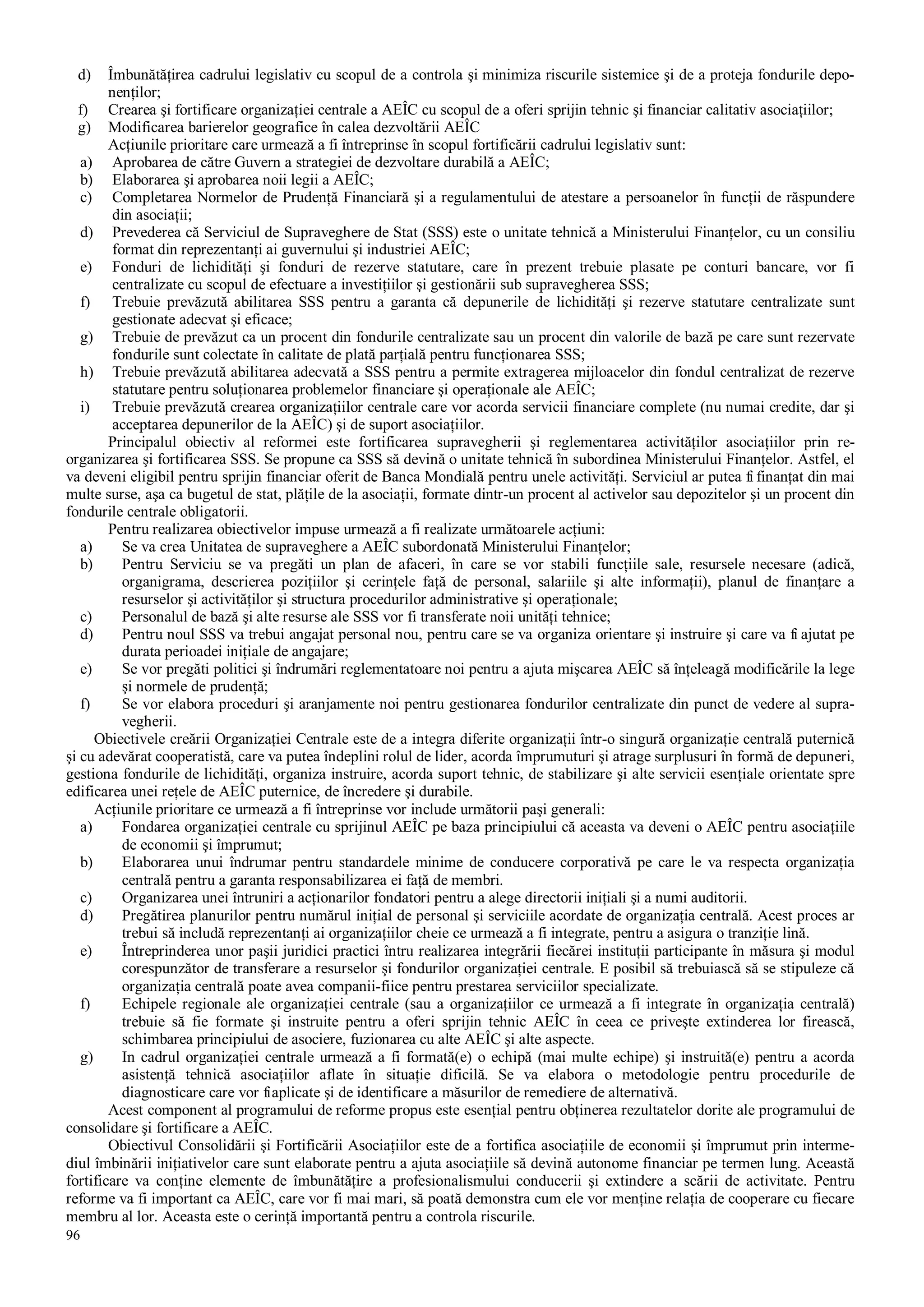 96
d) Îmbunătăţirea cadrului legislativ cu scopul de a controla şi minimiza riscurile sistemice şi de a proteja fondurile depo-
nenţilor;
f) Crearea şi fortificare organizaţiei centrale a AEÎC cu scopul de a oferi sprijin tehnic şi financiar calitativ asociaţiilor;
g) Modificarea barierelor geografice în calea dezvoltării AEÎC
Acţiunile prioritare care urmează a fi întreprinse în scopul fortificării cadrului legislativ sunt:
a) Aprobarea de către Guvern a strategiei de dezvoltare durabilă a AEÎC;
b) Elaborarea şi aprobarea noii legii a AEÎC;
c) Completarea Normelor de Prudenţă Financiară şi a regulamentului de atestare a persoanelor în funcţii de răspundere
din asociaţii;
d) Prevederea că Serviciul de Supraveghere de Stat (SSS) este o unitate tehnică a Ministerului Finanţelor, cu un consiliu
format din reprezentanţi ai guvernului şi industriei AEÎC;
e) Fonduri de lichidităţi şi fonduri de rezerve statutare, care în prezent trebuie plasate pe conturi bancare, vor fi
centralizate cu scopul de efectuare a investiţiilor şi gestionării sub supravegherea SSS;
f) Trebuie prevăzută abilitarea SSS pentru a garanta că depunerile de lichidităţi şi rezerve statutare centralizate sunt
gestionate adecvat şi eficace;
g) Trebuie de prevăzut ca un procent din fondurile centralizate sau un procent din valorile de bază pe care sunt rezervate
fondurile sunt colectate în calitate de plată parţială pentru funcţionarea SSS;
h) Trebuie prevăzută abilitarea adecvată a SSS pentru a permite extragerea mijloacelor din fondul centralizat de rezerve
statutare pentru soluţionarea problemelor financiare şi operaţionale ale AEÎC;
i) Trebuie prevăzută crearea organizaţiilor centrale care vor acorda servicii financiare complete (nu numai credite, dar şi
acceptarea depunerilor de la AEÎC) şi de suport asociaţiilor.
Principalul obiectiv al reformei este fortificarea supravegherii şi reglementarea activităţilor asociaţiilor prin re-
organizarea şi fortificarea SSS. Se propune ca SSS să devină o unitate tehnică în subordinea Ministerului Finanţelor. Astfel, el
va deveni eligibil pentru sprijin financiar oferit de Banca Mondială pentru unele activităţi. Serviciul ar putea fi finanţat din mai
multe surse, aşa ca bugetul de stat, plăţile de la asociaţii, formate dintr-un procent al activelor sau depozitelor şi un procent din
fondurile centrale obligatorii.
Pentru realizarea obiectivelor impuse urmează a fi realizate următoarele acţiuni:
a) Se va crea Unitatea de supraveghere a AEÎC subordonată Ministerului Finanţelor;
b) Pentru Serviciu se va pregăti un plan de afaceri, în care se vor stabili funcţiile sale, resursele necesare (adică,
organigrama, descrierea poziţiilor şi cerinţele faţă de personal, salariile şi alte informaţii), planul de finanţare a
resurselor şi activităţilor şi structura procedurilor administrative şi operaţionale;
c) Personalul de bază şi alte resurse ale SSS vor fi transferate noii unităţi tehnice;
d) Pentru noul SSS va trebui angajat personal nou, pentru care se va organiza orientare şi instruire şi care va fi ajutat pe
durata perioadei iniţiale de angajare;
e) Se vor pregăti politici şi îndrumări reglementatoare noi pentru a ajuta mişcarea AEÎC să înţeleagă modificările la lege
şi normele de prudenţă;
f) Se vor elabora proceduri şi aranjamente noi pentru gestionarea fondurilor centralizate din punct de vedere al supra-
vegherii.
Obiectivele creării Organizaţiei Centrale este de a integra diferite organizaţii într-o singură organizaţie centrală puternică
şi cu adevărat cooperatistă, care va putea îndeplini rolul de lider, acorda împrumuturi şi atrage surplusuri în formă de depuneri,
gestiona fondurile de lichidităţi, organiza instruire, acorda suport tehnic, de stabilizare şi alte servicii esenţiale orientate spre
edificarea unei reţele de AEÎC puternice, de încredere şi durabile.
Acţiunile prioritare ce urmează a fi întreprinse vor include următorii paşi generali:
a) Fondarea organizaţiei centrale cu sprijinul AEÎC pe baza principiului că aceasta va deveni o AEÎC pentru asociaţiile
de economii şi împrumut;
b) Elaborarea unui îndrumar pentru standardele minime de conducere corporativă pe care le va respecta organizaţia
centrală pentru a garanta responsabilizarea ei faţă de membri.
c) Organizarea unei întruniri a acţionarilor fondatori pentru a alege directorii iniţiali şi a numi auditorii.
d) Pregătirea planurilor pentru numărul iniţial de personal şi serviciile acordate de organizaţia centrală. Acest proces ar
trebui să includă reprezentanţi ai organizaţiilor cheie ce urmează a fi integrate, pentru a asigura o tranziţie lină.
e) Întreprinderea unor paşii juridici practici întru realizarea integrării fiecărei instituţii participante în măsura şi modul
corespunzător de transferare a resurselor şi fondurilor organizaţiei centrale. E posibil să trebuiască să se stipuleze că
organizaţia centrală poate avea companii-fiice pentru prestarea serviciilor specializate.
f) Echipele regionale ale organizaţiei centrale (sau a organizaţiilor ce urmează a fi integrate în organizaţia centrală)
trebuie să fie formate şi instruite pentru a oferi sprijin tehnic AEÎC în ceea ce priveşte extinderea lor firească,
schimbarea principiului de asociere, fuzionarea cu alte AEÎC şi alte aspecte.
g) In cadrul organizaţiei centrale urmează a fi formată(e) o echipă (mai multe echipe) şi instruită(e) pentru a acorda
asistenţă tehnică asociaţiilor aflate în situaţie dificilă. Se va elabora o metodologie pentru procedurile de
diagnosticare care vor fiaplicate şi de identificare a măsurilor de remediere de alternativă.
Acest component al programului de reforme propus este esenţial pentru obţinerea rezultatelor dorite ale programului de
consolidare şi fortificare a AEÎC.
Obiectivul Consolidării şi Fortificării Asociaţiilor este de a fortifica asociaţiile de economii şi împrumut prin interme-
diul îmbinării iniţiativelor care sunt elaborate pentru a ajuta asociaţiile să devină autonome financiar pe termen lung. Această
fortificare va conţine elemente de îmbunătăţire a profesionalismului conducerii şi extindere a scării de activitate. Pentru
reforme va fi important ca AEÎC, care vor fi mai mari, să poată demonstra cum ele vor menţine relaţia de cooperare cu fiecare
membru al lor. Aceasta este o cerinţă importantă pentru a controla riscurile.
 