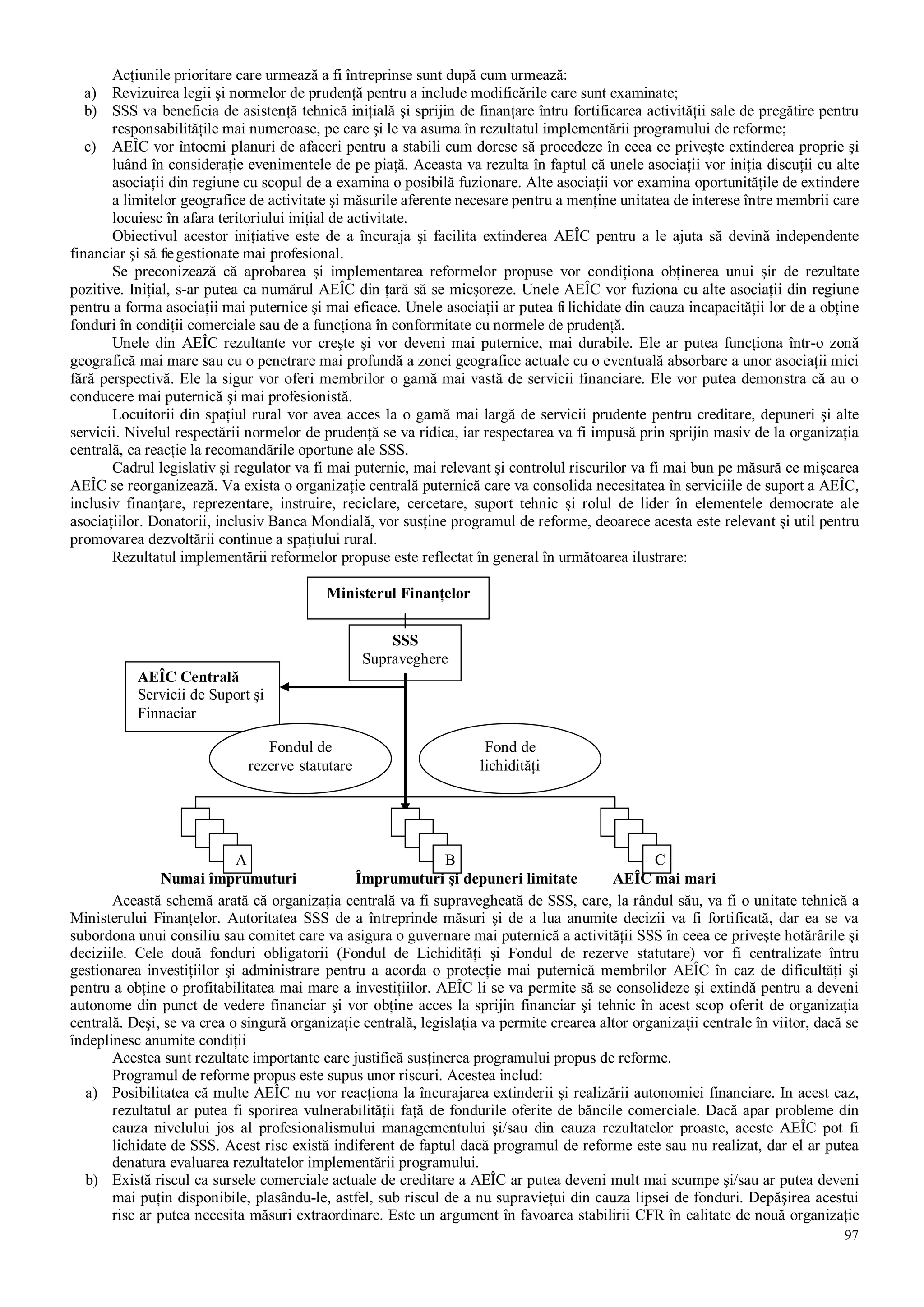 97
Acţiunile prioritare care urmează a fi întreprinse sunt după cum urmează:
a) Revizuirea legii şi normelor de prudenţă pentru a include modificările care sunt examinate;
b) SSS va beneficia de asistenţă tehnică iniţială şi sprijin de finanţare întru fortificarea activităţii sale de pregătire pentru
responsabilităţile mai numeroase, pe care şi le va asuma în rezultatul implementării programului de reforme;
c) AEÎC vor întocmi planuri de afaceri pentru a stabili cum doresc să procedeze în ceea ce priveşte extinderea proprie şi
luând în consideraţie evenimentele de pe piaţă. Aceasta va rezulta în faptul că unele asociaţii vor iniţia discuţii cu alte
asociaţii din regiune cu scopul de a examina o posibilă fuzionare. Alte asociaţii vor examina oportunităţile de extindere
a limitelor geografice de activitate şi măsurile aferente necesare pentru a menţine unitatea de interese între membrii care
locuiesc în afara teritoriului iniţial de activitate.
Obiectivul acestor iniţiative este de a încuraja şi facilita extinderea AEÎC pentru a le ajuta să devină independente
financiar şi să fiegestionate mai profesional.
Se preconizează că aprobarea şi implementarea reformelor propuse vor condiţiona obţinerea unui şir de rezultate
pozitive. Iniţial, s-ar putea ca numărul AEÎC din ţară să se micşoreze. Unele AEÎC vor fuziona cu alte asociaţii din regiune
pentru a forma asociaţii mai puternice şi mai eficace. Unele asociaţii ar putea fi lichidate din cauza incapacităţii lor de a obţine
fonduri în condiţii comerciale sau de a funcţiona în conformitate cu normele de prudenţă.
Unele din AEÎC rezultante vor creşte şi vor deveni mai puternice, mai durabile. Ele ar putea funcţiona într-o zonă
geografică mai mare sau cu o penetrare mai profundă a zonei geografice actuale cu o eventuală absorbare a unor asociaţii mici
fără perspectivă. Ele la sigur vor oferi membrilor o gamă mai vastă de servicii financiare. Ele vor putea demonstra că au o
conducere mai puternică şi mai profesionistă.
Locuitorii din spaţiul rural vor avea acces la o gamă mai largă de servicii prudente pentru creditare, depuneri şi alte
servicii. Nivelul respectării normelor de prudenţă se va ridica, iar respectarea va fi impusă prin sprijin masiv de la organizaţia
centrală, ca reacţie la recomandările oportune ale SSS.
Cadrul legislativ şi regulator va fi mai puternic, mai relevant şi controlul riscurilor va fi mai bun pe măsură ce mişcarea
AEÎC se reorganizează. Va exista o organizaţie centrală puternică care va consolida necesitatea în serviciile de suport a AEÎC,
inclusiv finanţare, reprezentare, instruire, reciclare, cercetare, suport tehnic şi rolul de lider în elementele democrate ale
asociaţiilor. Donatorii, inclusiv Banca Mondială, vor susţine programul de reforme, deoarece acesta este relevant şi util pentru
promovarea dezvoltării continue a spaţiului rural.
Rezultatul implementării reformelor propuse este reflectat în general în următoarea ilustrare:
Numai împrumuturi Împrumuturi şi depuneri limitate AEÎC mai mari
Această schemă arată că organizaţia centrală va fi supravegheată de SSS, care, la rândul său, va fi o unitate tehnică a
Ministerului Finanţelor. Autoritatea SSS de a întreprinde măsuri şi de a lua anumite decizii va fi fortificată, dar ea se va
subordona unui consiliu sau comitet care va asigura o guvernare mai puternică a activităţii SSS în ceea ce priveşte hotărârile şi
deciziile. Cele două fonduri obligatorii (Fondul de Lichidităţi şi Fondul de rezerve statutare) vor fi centralizate întru
gestionarea investiţiilor şi administrare pentru a acorda o protecţie mai puternică membrilor AEÎC în caz de dificultăţi şi
pentru a obţine o profitabilitatea mai mare a investiţiilor. AEÎC li se va permite să se consolideze şi extindă pentru a deveni
autonome din punct de vedere financiar şi vor obţine acces la sprijin financiar şi tehnic în acest scop oferit de organizaţia
centrală. Deşi, se va crea o singură organizaţie centrală, legislaţia va permite crearea altor organizaţii centrale în viitor, dacă se
îndeplinesc anumite condiţii
Acestea sunt rezultate importante care justifică susţinerea programului propus de reforme.
Programul de reforme propus este supus unor riscuri. Acestea includ:
a) Posibilitatea că multe AEÎC nu vor reacţiona la încurajarea extinderii şi realizării autonomiei financiare. In acest caz,
rezultatul ar putea fi sporirea vulnerabilităţii faţă de fondurile oferite de băncile comerciale. Dacă apar probleme din
cauza nivelului jos al profesionalismului managementului şi/sau din cauza rezultatelor proaste, aceste AEÎC pot fi
lichidate de SSS. Acest risc există indiferent de faptul dacă programul de reforme este sau nu realizat, dar el ar putea
denatura evaluarea rezultatelor implementării programului.
b) Există riscul ca sursele comerciale actuale de creditare a AEÎC ar putea deveni mult mai scumpe şi/sau ar putea deveni
mai puţin disponibile, plasându-le, astfel, sub riscul de a nu supravieţui din cauza lipsei de fonduri. Depăşirea acestui
risc ar putea necesita măsuri extraordinare. Este un argument în favoarea stabilirii CFR în calitate de nouă organizaţie
Ministerul Finanţelor
SSS
Supraveghere
AEÎC Centrală
Servicii de Suport şi
Finnaciar
Fondul de
rezerve statutare
Fond de
lichidităţi
A B C
 