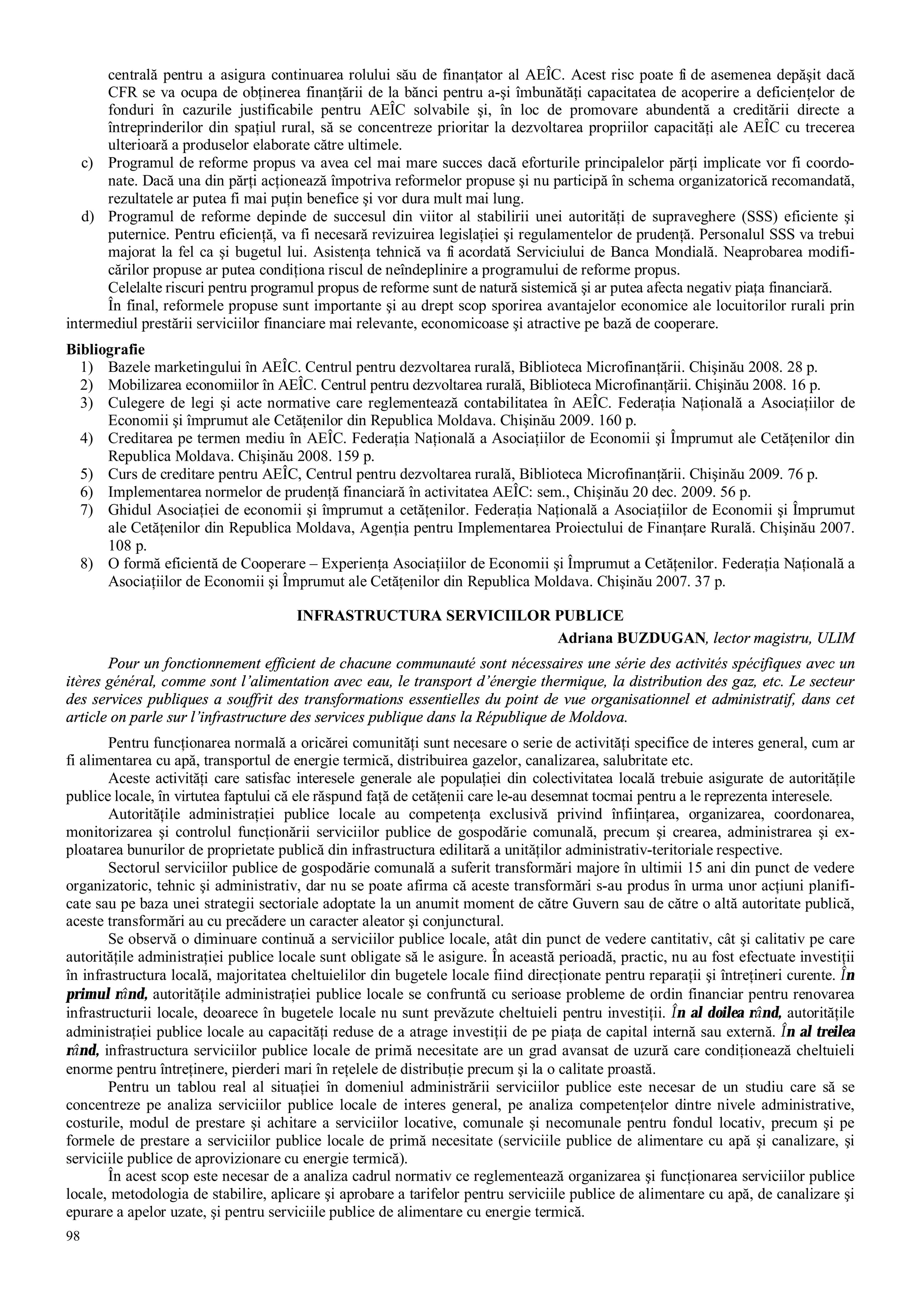98
centrală pentru a asigura continuarea rolului său de finanţator al AEÎC. Acest risc poate fi de asemenea depăşit dacă
CFR se va ocupa de obţinerea finanţării de la bănci pentru a-şi îmbunătăţi capacitatea de acoperire a deficienţelor de
fonduri în cazurile justificabile pentru AEÎC solvabile şi, în loc de promovare abundentă a creditării directe a
întreprinderilor din spaţiul rural, să se concentreze prioritar la dezvoltarea propriilor capacităţi ale AEÎC cu trecerea
ulterioară a produselor elaborate către ultimele.
c) Programul de reforme propus va avea cel mai mare succes dacă eforturile principalelor părţi implicate vor fi coordo-
nate. Dacă una din părţi acţionează împotriva reformelor propuse şi nu participă în schema organizatorică recomandată,
rezultatele ar putea fi mai puţin benefice şi vor dura mult mai lung.
d) Programul de reforme depinde de succesul din viitor al stabilirii unei autorităţi de supraveghere (SSS) eficiente şi
puternice. Pentru eficienţă, va fi necesară revizuirea legislaţiei şi regulamentelor de prudenţă. Personalul SSS va trebui
majorat la fel ca şi bugetul lui. Asistenţa tehnică va fi acordată Serviciului de Banca Mondială. Neaprobarea modifi-
cărilor propuse ar putea condiţiona riscul de neîndeplinire a programului de reforme propus.
Celelalte riscuri pentru programul propus de reforme sunt de natură sistemică şi ar putea afecta negativ piaţa financiară.
În final, reformele propuse sunt importante şi au drept scop sporirea avantajelor economice ale locuitorilor rurali prin
intermediul prestării serviciilor financiare mai relevante, economicoase şi atractive pe bază de cooperare.
Bibliografie
1) Bazele marketingului în AEÎC. Centrul pentru dezvoltarea rurală, Biblioteca Microfinanţării. Chişinău 2008. 28 p.
2) Mobilizarea economiilor în AEÎC. Centrul pentru dezvoltarea rurală, Biblioteca Microfinanţării. Chişinău 2008. 16 p.
3) Culegere de legi şi acte normative care reglementează contabilitatea în AEÎC. Federaţia Naţională a Asociaţiilor de
Economii şi împrumut ale Cetăţenilor din Republica Moldava. Chişinău 2009. 160 p.
4) Creditarea pe termen mediu în AEÎC. Federaţia Naţională a Asociaţiilor de Economii şi Împrumut ale Cetăţenilor din
Republica Moldava. Chişinău 2008. 159 p.
5) Curs de creditare pentru AEÎC, Centrul pentru dezvoltarea rurală, Biblioteca Microfinanţării. Chişinău 2009. 76 p.
6) Implementarea normelor de prudenţă financiară în activitatea AEÎC: sem., Chişinău 20 dec. 2009. 56 p.
7) Ghidul Asociaţiei de economii şi împrumut a cetăţenilor. Federaţia Naţională a Asociaţiilor de Economii şi Împrumut
ale Cetăţenilor din Republica Moldava, Agenţia pentru Implementarea Proiectului de Finanţare Rurală. Chişinău 2007.
108 p.
8) O formă eficientă de Cooperare – Experienţa Asociaţiilor de Economii şi Împrumut a Cetăţenilor. Federaţia Naţională a
Asociaţiilor de Economii şi Împrumut ale Cetăţenilor din Republica Moldava. Chişinău 2007. 37 p.
INFRASTRUCTURA SERVICIILOR PUBLICE
Adriana BUZDUGAN, lector magistru, ULIM
Pour un fonctionnement efficient de chacune communauté sont nécessaires une série des activités spécifiques avec un
itères général, comme sont l’alimentation avec eau, le transport d’énergie thermique, la distribution des gaz, etc. Le secteur
des services publiques a souffrit des transformations essentielles du point de vue organisationnel et administratif, dans cet
article on parle sur l’infrastructure des services publique dans la République de Moldova.
Pentru funcţionarea normală a oricărei comunităţi sunt necesare o serie de activităţi specifice de interes general, cum ar
fi alimentarea cu apă, transportul de energie termică, distribuirea gazelor, canalizarea, salubritate etc.
Aceste activităţi care satisfac interesele generale ale populaţiei din colectivitatea locală trebuie asigurate de autorităţile
publice locale, în virtutea faptului că ele răspund faţă de cetăţenii care le-au desemnat tocmai pentru a le reprezenta interesele.
Autorităţile administraţiei publice locale au competenţa exclusivă privind înfiinţarea, organizarea, coordonarea,
monitorizarea şi controlul funcţionării serviciilor publice de gospodărie comunală, precum şi crearea, administrarea şi ex-
ploatarea bunurilor de proprietate publică din infrastructura edilitară a unităţilor administrativ-teritoriale respective.
Sectorul serviciilor publice de gospodărie comunală a suferit transformări majore în ultimii 15 ani din punct de vedere
organizatoric, tehnic şi administrativ, dar nu se poate afirma că aceste transformări s-au produs în urma unor acţiuni planifi-
cate sau pe baza unei strategii sectoriale adoptate la un anumit moment de către Guvern sau de către o altă autoritate publică,
aceste transformări au cu precădere un caracter aleator şi conjunctural.
Se observă o diminuare continuă a serviciilor publice locale, atât din punct de vedere cantitativ, cât şi calitativ pe care
autorităţile administraţiei publice locale sunt obligate să le asigure. În această perioadă, practic, nu au fost efectuate investiţii
în infrastructura locală, majoritatea cheltuielilor din bugetele locale fiind direcţionate pentru reparaţii şi întreţineri curente. În
primul rând, autorităţile administraţiei publice locale se confruntă cu serioase probleme de ordin financiar pentru renovarea
infrastructurii locale, deoarece în bugetele locale nu sunt prevăzute cheltuieli pentru investiţii. În al doilea rând, autorităţile
administraţiei publice locale au capacităţi reduse de a atrage investiţii de pe piaţa de capital internă sau externă. În al treilea
rând, infrastructura serviciilor publice locale de primă necesitate are un grad avansat de uzură care condiţionează cheltuieli
enorme pentru întreţinere, pierderi mari în reţelele de distribuţie precum şi la o calitate proastă.
Pentru un tablou real al situaţiei în domeniul administrării serviciilor publice este necesar de un studiu care să se
concentreze pe analiza serviciilor publice locale de interes general, pe analiza competenţelor dintre nivele administrative,
costurile, modul de prestare şi achitare a serviciilor locative, comunale şi necomunale pentru fondul locativ, precum şi pe
formele de prestare a serviciilor publice locale de primă necesitate (serviciile publice de alimentare cu apă şi canalizare, şi
serviciile publice de aprovizionare cu energie termică).
În acest scop este necesar de a analiza cadrul normativ ce reglementează organizarea şi funcţionarea serviciilor publice
locale, metodologia de stabilire, aplicare şi aprobare a tarifelor pentru serviciile publice de alimentare cu apă, de canalizare şi
epurare a apelor uzate, şi pentru serviciile publice de alimentare cu energie termică.
 