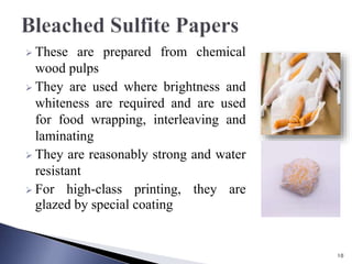  These are prepared from chemical
wood pulps
 They are used where brightness and
whiteness are required and are used
for food wrapping, interleaving and
laminating
 They are reasonably strong and water
resistant
 For high-class printing, they are
glazed by special coating
10
 