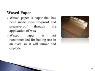 13
Waxed Paper
 Waxed paper is paper that has
been made moisture-proof and
grease-proof through the
application of wax
 Waxed paper is not
recommended for baking use in
an oven, as it will smoke and
explode
 