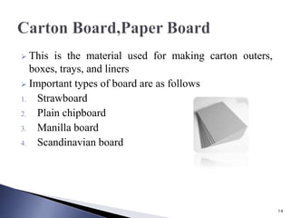  This is the material used for making carton outers,
boxes, trays, and liners
 Important types of board are as follows
1. Strawboard
2. Plain chipboard
3. Manilla board
4. Scandinavian board
14
 