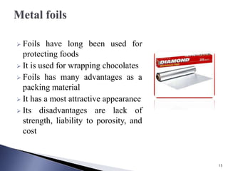  Foils have long been used for
protecting foods
 It is used for wrapping chocolates
 Foils has many advantages as a
packing material
 It has a most attractive appearance
 Its disadvantages are lack of
strength, liability to porosity, and
cost
15
 