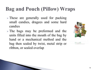  These are generally used for packing
small candies, dragees and some hard
candies
 The bags may be preformed and the
units filled into the mouth of the bag by
hand or a mechanical method and the
bag then sealed by twist, metal strip or
ribbon, or sealed overlap
18
 