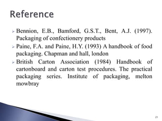  Bennion, E.B., Bamford, G.S.T., Bent, A.J. (1997).
Packaging of confectionery products
 Paine, F.A. and Paine, H.Y. (1993) A handbook of food
packaging. Chapman and hall, london
 British Carton Association (1984) Handbook of
cartonboard and carton test procedures. The practical
packaging series. Institute of packaging, melton
mowbray
21
 