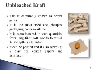  This is commonly known as brown
paper
 It is the most used and cheapest
packaging paper available
 It is manufactured in vast quantities
from long-fiber soft woods to which
its strength is attributed
 It can be printed and it also serves as
a base for coated papers and
laminates
9
 