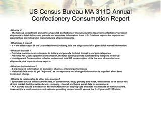 US Census Bureau MA 311D Annual Confectionery Consumption Report •  What is it? –  The Census Department annually surveys US confectionery manufacturer to report all confectionery product shipments in total dollars and pounds and combines information from U.S. Customs reports for imports and exports thus providing total manufacturers shipment reports. •  What does it mean? –  It is the total output of the US confectionery industry. It is the only source that gives total market information. •  What are its uses? –  Provides manufacturer shipments in dollars and pounds for total industry and sub-categories. –  Provides Per Capita apparent consumption, the total dollars/pounds purchased by everyone in the US –  Use Apparent Consumption to better understand total US consumption - it is the sum of manufacturer shipments plus imports minus exports •  What are its limitations? –  It provides no information on company, channel, or brand performance –  Historical data tends to get “adjusted” as late reporters and changed information is supplied, short term trends can change •  What is its relationship to other data sources? –  Syndicated data is either scanner data, of convenience, drug, grocery and mass, which tends to be about 40% of total market, but it provides brand, company, channel and home panel data on consumers. –  NCA Survey data is a measure of key manufacturers of varying size and does not include all manufacturers, however it is a much more current estimate providing current month versus the 1 – 2 year old 311D data.. 