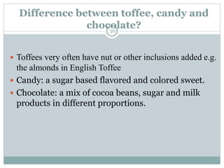 Difference between toffee, candy and
chocolate?30
 Toffees very often have nut or other inclusions added e.g.
the almonds in English Toffee
 Candy: a sugar based flavored and colored sweet.
 Chocolate: a mix of cocoa beans, sugar and milk
products in different proportions.
 
