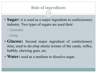 Role of ingredients
12
 Sugar: it is used as a major ingredient in confectionery
industry. Two types of sugars are used their:
 Granular
 Icing
 Glucose: Second major ingredient of confectionery
item, used to develop elastic texture of the candy, toffee,
bubble, chewing gum, etc.
 Water: used as a medium to dissolve sugar.
 