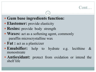 Cont…
13
 Gum base ingredients function:
 Elastomer: provide elasticity
 Resins: provide body strength
 Waxes: act as a softening agent, commonly
paraffin microcrystalline wax
 Fat : act as a plasticizer
 Emulsifier: help to hydrate e.g. lecithine &
monostreate
 Antioxidant: protect from oxidation or intend the
shelf life
 