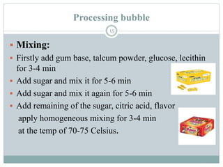 Processing bubble
15
 Mixing:
 Firstly add gum base, talcum powder, glucose, lecithin
for 3-4 min
 Add sugar and mix it for 5-6 min
 Add sugar and mix it again for 5-6 min
 Add remaining of the sugar, citric acid, flavor
apply homogeneous mixing for 3-4 min
at the temp of 70-75 Celsius.
 