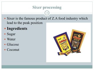 Sixer processing
16
 Sixer is the famous product of Z.A food industry which
lead to the peak position
 Ingredients
 Sugar
 Water
 Glucose
 Coconut
 