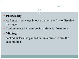 cont….
17
 Processing
 Add sugar and water in open pan on the fire to dissolve
the sugar.
 Cooking temp 131centigrade & time 15-20 minuts
 Mixing :
 cooked material is panned out in a mixer to mix the
coconut in it
 