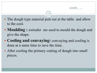 cont….
18
 The dough type material putt out at the table and allow
to the cool.
 Moulding : extruder are used to mould the dough and
give the shape.
 Cooling and convaying: convaying and cooling is
done at a same time to save the time.
 After cooling the primary cutting of dough into small
pieces.
 