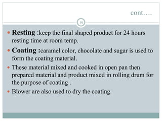 cont….
19
 Resting :keep the final shaped product for 24 hours
resting time at room temp.
 Coating :caramel color, chocolate and sugar is used to
form the coating material.
 These material mixed and cooked in open pan then
prepared material and product mixed in rolling drum for
the purpose of coating .
 Blower are also used to dry the coating
 