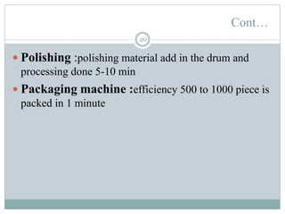Cont…
20
 Polishing :polishing material add in the drum and
processing done 5-10 min
 Packaging machine :efficiency 500 to 1000 piece is
packed in 1 minute
 