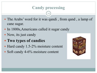 Candy processing
22
 The Arabs’ word for it was qandi , from qand , a lamp of
cane sugar.
 In 1800s,Americans called it sugar candy
 Now, its just candy
 Two types of candies
 Hard candy 1.5-2% moisture content
 Soft candy 4-6% moisture content
 