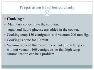 Preparation hard boiled candy
24
 Cooking :
 Main task concentrate the solution.
sugar and liquid glucose are added in the cooker.
 Cooking temp 130 centigrade and vacuum 700 mm Hg.
 Cooking is done for 10 mint
 Vacuum reduced the moisture content at low temp i.e.
without vacuum 160 centigrade so that high temp
caramelization can be a problem
 
