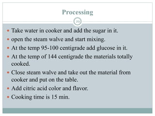 Processing
29
 Take water in cooker and add the sugar in it.
 open the steam walve and start mixing.
 At the temp 95-100 centigrade add glucose in it.
 At the temp of 144 centigrade the materials totally
cooked.
 Close steam walve and take out the material from
cooker and put on the table.
 Add citric acid color and flavor.
 Cooking time is 15 min.
 