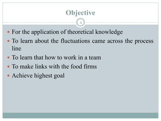 Objective
4
 For the application of theoretical knowledge
 To learn about the fluctuations came across the process
line
 To learn that how to work in a team
 To make links with the food firms
 Achieve highest goal
 