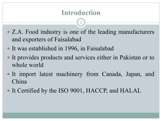 Introduction
5
 Z.A. Food industry is one of the leading manufacturers
and exporters of Faisalabad
 It was established in 1996, in Faisalabad
 It provides products and services either in Pakistan or to
whole world
 It import latest machinery from Canada, Japan, and
China
 It Certified by the ISO 9001, HACCP, and HALAL
 