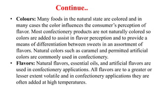 • Colours: Many foods in the natural state are colored and in
many cases the color influences the consumer’s perception of
flavor. Most confectionery products are not naturally colored so
colors are added to assist in flavor perception and to provide a
means of differentiation between sweets in an assortment of
flavors. Natural colors such as caramel and permitted artificial
colors are commonly used in confectionery.
• Flavors: Natural flavors, essential oils, and artificial flavors are
used in confectionery applications. All flavors are to a greater or
lesser extent volatile and in confectionery applications they are
often added at high temperatures.
Continue..
 