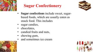 Sugar Confectionery
• Sugar confections include sweet, sugar-
based foods, which are usually eaten as
snack food. This includes
• sugar candies,
• chocolates,
• candied fruits and nuts,
• chewing gum,
• and sometimes ice cream
 