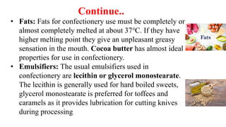 Continue..
• Fats: Fats for confectionery use must be completely or
almost completely melted at about 37℃. If they have
higher melting point they give an unpleasant greasy
sensation in the mouth. Cocoa butter has almost ideal
properties for use in confectionery.
• Emulsifiers: The usual emulsifiers used in
confectionery are lecithin or glycerol monostearate.
The lecithin is generally used for hard boiled sweets,
glycerol monostearate is preferred for toffees and
caramels as it provides lubrication for cutting knives
during processing.
 