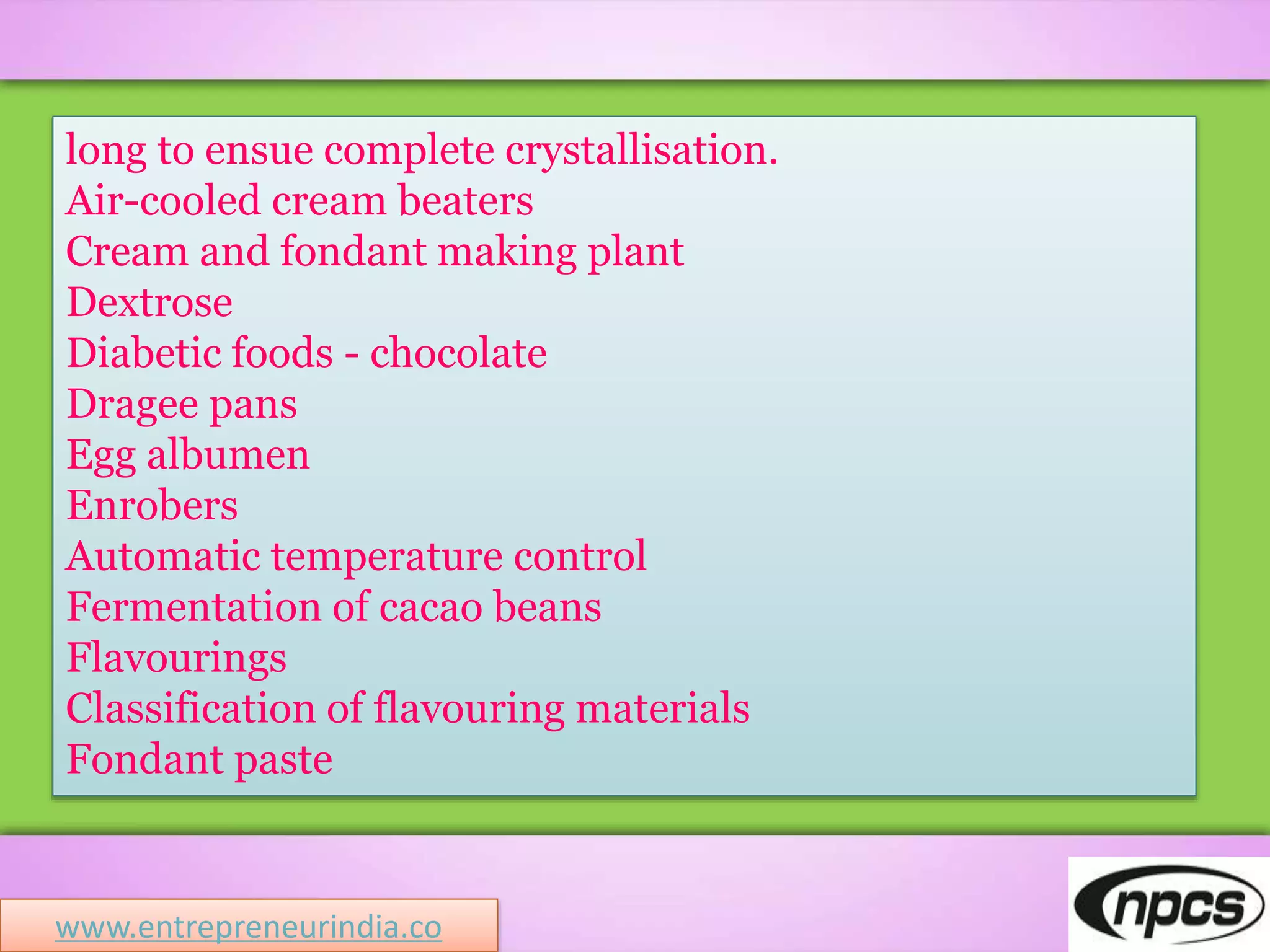 long to ensue complete crystallisation.
Air-cooled cream beaters
Cream and fondant making plant
Dextrose
Diabetic foods - chocolate
Dragee pans
Egg albumen
Enrobers
Automatic temperature control
Fermentation of cacao beans
Flavourings
Classification of flavouring materials
Fondant paste
www.entrepreneurindia.co
 