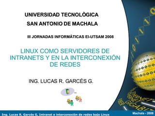 UNIVERSIDAD TECNOLÒGICA
               SAN ANTONIO DE MACHALA

                III JORNADAS INFORMÁTICAS EI-UTSAM 2008


        LINUX COMO SERVIDORES DE
     INTRANETS Y EN LA INTERCONEXIÓN
                DE REDES

                ING. LUCAS R. GARCÉS G.




Ing. Lucas R. Garcés G, Intranet e interconexión de redes bajo Linux   Machala - 2008
 