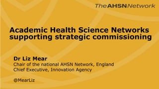 Academic Health Science Networks
supporting strategic commissioning
Dr Liz Mear
Chair of the national AHSN Network, England
Chief Executive, Innovation Agency
@MearLiz
 