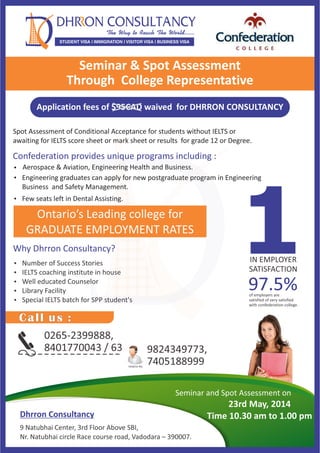 Dhrron Consultancy
9 Natubhai Center, 3rd Floor Above SBI,
Nr. Natubhai circle Race course road, Vadodara – 390007.
Seminar and Spot Assessment on
23rd May, 2014
Time 10.30 am to 1.00 pm
0265-2399888,
8401770043 / 63 9824349773,
7405188999Helpline No.
Call us :
Spot Assessment of Conditional Acceptance for students without IELTS or
awaiting for IELTS score sheet or mark sheet or results for grade 12 or Degree.
STUDENT VISA | IMMIGRATION | VISITOR VISA | BUSINESS VISA
Confederation provides unique programs including :
Aerospace & Aviation, Engineering Health and Business.
Engineering graduates can apply for new postgraduate program in Engineering
Business and Safety Management.
Few seats left in Dental Assisting.
Seminar & Spot Assessment
Through College Representative
IN EMPLOYER
SATISFACTION
197.5%
Application fees of $95CAD waived for DHRRON CONSULTANCY
Ontario’s Leading college for
GRADUATE EMPLOYMENT RATES
of employers are
satisfied of very satisfied
with confederation college.
Why Dhrron Consultancy?
 Number of Success Stories
 IELTS coaching institute in house
 Well educated Counselor
 Library Facility
 Special IELTS batch for SPP student's
 