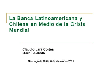 La Banca Latinoamericana y
Chilena en Medio de la Crisis
Mundial


     Claudio Lara Cortés
     ELAP – U. ARCIS

        Santiago de Chile, 6 de diciembre 2011
 