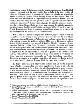 atmósfera en contra de la intervención. Se montaron campañas de publicidad
a favor y en contra de la intervención. Por el lado de la intervención, el
gobierno chileno financió el periódico El Intérprete editado por el exiliado
limeño y amigo de Portales, Felipe Pardo y Aliaga, en Santiago de Chile. En
dicho periódico se describía la ilegitimidad del gobierno de Santa Cruz, su
carácter despótico e imperialista que amenazaba la seguridad del suroeste del
continente americano1
'. Como vemos el grupo de exiliados complicó muchí-
simo la política chilena. Hubo un grupo muy grande de exiliados peruanos
con vínculos con el gobierno de Portales que hacían lobby a favor de la guerra.
Era fácil argumentar desde el punto de vísta chileno a favor de la guerra: el
equilibrio político se rompía con la Confederación.
Por el lado de la oposición al gobierno de Prieto, se publicaron periódicos
en contra de la intervención que no favorecían los iniereses chilenos. Hubo
varios periódicos publicados en Valparaíso que elaboraron una fuerte crítica
a la política exterior del gobierno chileno. Más aún, el historiador chileno
Sergio Villalobos sugiere que Manuel de la Cruz Méndez, encargado de ne-
gocios de Bolivía, hombre fiel a Santa Cruz, cultivaba relaciones peligrosas
con los enemigos de Portales, financiando un periódico de oposición". Tam-
bién se menclonaba con mucha frecuencia que Santa Cruz había financiado
la expedición del ex Presidente y héroe de la guerra de la emancipación
chilena, Ramón Freire. Dicha expedición tenía como misión la revolución en
Chile y derrocar al gobierno conservador de Prieto. Santa Cruz y sus allega-
dos nunca aceptaron la acusación y, más bien, afirmaron que Freire accionó
sin el permiso del gobierno. Excusa difícil de creer para mUChOS'l.
La fuerte campaña anti intervención chilena creó un fuerte malestar
entre oficiales y tropa, sobre todo entre aquellos que tenían la sospecha de
que serían mandados al Perú. Entre los miembros del ejército, como es usual,
existía también malestar económico y miedo de ir a la guerra. A ello se tiene
que agregar que existía un grupo importante de oficiales críticos al régimen
de Prieto. Todos estos factores explican la rebelión de Quillota del año 1835,
que fue parte de una seguidilla de rebeliones en contra del régimen. La
rebelión nació dentro del ejército del Sur, sobre todo de los regimientos que
19 Véase, por ejemplo, las ediciones del El Intérprete (Santiago de Chile).
20 Sergio Villalobos, Portales, una falsificación histórica, (Santiago: Editorial Universita-
ria, 1989) 192-193.
21 Véanse los trabajos de Alfonso Crespo, Santa Cruz. El Cóndor indio, 218-220: y, Philip
T. Parkerson, Andrés de Santa Cruz y la Confederación Perú-Boliviana 1835-1839 (La
Paz: Librería editorial Juventud, 1984), 165-167.
22 Sergio Villalobos, Portales, 200-201.
23 Sergio Villalobos, Portales, 202.
74 _ _ _ _ _ _ _ _ _ _ _ _ _ _ _ _ _ _ _ _ _ _ INVESTIGACIONES SOCIALES
 