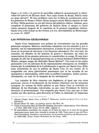 llegar a su meta y la guerra de guerrillas redujeron enormemente la efecti-
vidad del ejército de Buenos Aires. Para mala suerte de Rosas, Bolivia tenía
un gran ejército27
. El otro problema serio fue la falta de coordinación entre
los gobiernos de Rosas y Prieto. Rosas propuso atacar Bolivia dejando de lado
al Perú. Dicha posición no era del interés del gobierno chileno. Además, para
complicar el panorama del gobierno de Buenos Aires, el ataque se inició
varias semanas después de la expulsión de la primera expedición chilena.
Santa Cruz evitó luchar en dos frentes a la vez, derrotándolos en Montenegro
en junio de 183828•
LAS POTENCIAS EXTRANJERAS
Santa Cruz implementó una política de acercamiento con las grandes
potencias europeas. Mantuvo excelentes relaciones con los cónsules y, por lo
general, con los representantes extranjeros, al punto de que se le acusó varias
veces en la prensa de favorecer a los intereses extranjeros. Por otro lado, los
cónsules, los oficiales de las marinas de guerra y mercante, así como los
comerciantes de las grandes potencias lo consideraban su amigo. El más claro
ejemplo de elló fue la amistad personal con el cónsul británico Belford Hilton
Wilson, antiguo amigo del libertador Simón Bolívar". Uno nota en las cartas
personales o en los informes de los representantes extranjeros un verdadero
interés por la estabilidad de la Confederación y aprecio por Santa Cruz. Ellos
eran conscientes de que la política de Santa Cruz no era común. Se le
comparaba con otros gobernantes americanos que se les acusaba de ser
anárquicos y nacionalistas, sobre todo en política económica. Ambos puntos,
obviamente, no eran de la simpatía de los extranjeros30
•
Los tratados de libre comercio con Inglaterra, al igual que con otras
potencias, fueron el fundamento de las buenas relaciones con las potencias
europeas. Lo curioso de dicha política es que Santa Cruz se convirtió en
defensor de las libertades comerciales, ya que como Presidente de Bolivia
favoreció el proteccionismo. Uno sospecha que Santa Cruz optó por el libre
cambio por dos motivos: para favorecer al Callao en desmedro de Valparaíso
27 Alfonso Crespo, Santa Cruz; y, Philip T P:nkp.r"on, An.drp.~ '¡p Sa.nta. CrI17 y la Con-
federación.
28 Ronald Bruce Sto John, La política exterior del Perú, 36.
29 Véase el minucioso libro de Celia Wu Brading, Generales y diplomáticos: Gran Bretaña
y el Perú 1820-1840 (Lima: PUCp, 1993), capítulo 4.
30 El nacionalismo económico fue común en el Perú así como en el resto de los países
latinoamericanos hasta bien entrada la década de 1840. Véase para el caso del Perú,
Paul Gootenberg, Caudillos y comerciantes: La formación económica del Estado perua-
no 1820-1860, (Lima: Centro Bartolomé de las Casas, 1997).
76 _ _ _ _ _ _ _ _ _ _ _ _ _ _ _ _ _ _ _ _ _ _ _ _ INVESTIGAClONES SOCIALES
 