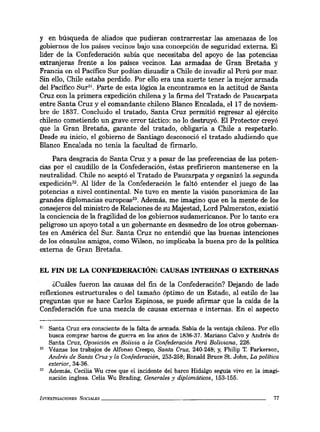 y en búsqueda de aliados que pudieran contrarrestar las amenazas de los
gobiernos de los países vecinos bajo una concepción de seguridad externa. El
líder de la Confederación sabía que necesitaba del apoyo de las potencias
extranjeras frente a los países vecinos. Las armadas de Gran Bretaña y
Francia en el Pacífico Sur podían disuadir a Chile de invadir al Perú por mar.
Sin ello, Chile estaba perdido. Por ello era una suerte tener la mejor armada
del Pacífico Sur". Parte de esta lógica la encontramos en la actitud de Santa
Cruz con la primera expedición chilena y la firma del Tratado de Paucarpata
entre Santa Cruz y el comandante chileno Blanco Encalada, el 17 de noviem-
bre de 1837. Concluido el tratado, Santa Cruz permitió regresar al ejército
chileno cometiendo un grave error táctico: no lo destruyó. El Protector creyó
que la Gran Bretaña, garante del tratado, obligaría a Chile a respetarlo.
Desde su inicio, el gobierno de Santiago desconoció el tratado aludiendo que
Blanco Encalada no tenía la facultad de firmarlo.
Para desgracia de Santa Cruz y a pesar de las preferencias de las poten-
cias por el caudillo de la Confederación, éstas prefirieron mantenerse en la
neutralidad. Chile no aceptó el Tratado de Paucarpata y organizó la segunda
expedición". Al líder de la Confederación le faltó entender el juego de las
potencias a nivel continental. No tuvo en mente la visión panorámica de las
grandes diplomacias europeas33• Además, me imagino que en la mente de los
consejeros del ministro de Relaciones de su Majestad, Lord Palmerston, existió
la conciencia de la fragilidad de los gobiernos sudamericanos. Por lo tanto era
peligroso un apoyo total a un gobernante en desmedro de los otros gobernan-
tes en América del Sur. Santa Cruz no entendió que las buenas intenciones
de los cónsules amigos, como Wilson, no implicaba la buena pro de la política
externa de Gran Bretaña.
EL FIN DE LA CONFEDERACIÓN: CAUSAS INTERNAS O EXTERNAS
¿Cuáles fueron las causas del fin de la Confederación? Dejando de lado
reflexiones estructurales o del tamaño óptimo de un Estado, al estilo de las
preguntas que se hace Carlos Espinosa, se puede afirmar que la caída de la
Confederación fue una mezcla de causas externas e internas. En el aspecto
31 Santa Cruz era consciente de la falta de armada. Sabía de la ventaja chilena. Por ello
busca comprar barcos de guerra en loS" años de 1836-37. Mariano Calvo y Andrés de
Santa Cruz, Oposición en Bolivia a la Confederación Perú Boliviana, 226.
32 Véanse los trabajos de Alfonso Crespo, Santa Cruz, 240-248; y, Philip T. Parkerson,
Andrés de Santa Cruz y la Confederación, 253-258; Ronald Bruce Sto John, La política
exterior, 34-36.
33 Además, Cecilia Wu cree que el incidente del barco Hidalgo seguía vivo en la imagi-
nación inglesa. Celia Wu Brading, Generales y diplomáticos, 153-155.
INVESTIGACIONES SOCIALES _ _ _ _ _ _ _ _ _ _ _ _ _ _ _ _ _ _ _ _ __ 77
 