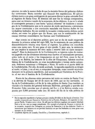 externo, no cabe la menor duda de que la decisión férrea del gobierno chileno
fue terminante. Basta recordar que financió dos expediciones. El ejército
chileno junto a un gran contingente de peruanos dieron la gran estocada final
al régimen de Santa Cruz. El dominio del mar fue la ventaja comparativa,
para usar un término venido de la economía, de los chilenos. A eso se le añade
el contingente peruano y una basta "quinta columna" de traidores y enemi-
gos de la Confederación que se le unieron de modo oportunista o personajes
sin mayor convicción o con com~cción mezclada con fuertes dudaR de sus
verdaderas lealtades. En ese sentido la invasión o restauración chilena surtió
efecto, así como los golpes que dio Rosas, que con la combinación de las
causas internas consolidaron las fuerzas anti Confederación".
Algo común en el discurso político, pero que se dio de modo exagerado
durante la primera mitad del siglo XIX, fue la existencia de una política de
desestabilización interna muy fuerte al régimen. La política era concebida
como una suma cero. Si uno gana el otro pierde. y, peor aún, la existencia
de uno implica la ausencia del otro: exilio o muerte (sólo en casos excepcio-
nales)". Para la destrucción de la Confederación se tejieron redes de contac-
tos jugando.con las divisiones internas muy fuertes: el nacionalismo peruano,
sobre todo en el norte y los resquemores en sur del Perú, coma lo fue el
Cuzco, y en Bolivia, los temores de la elite de Chuquisaca. Además muchos
líderes de la Confederación, no eran incondicionales y tenían cierta autono-
mía. Podemos mencionar a Orbegoso y Nieto. El norte es el punto débil de
la Confederación. Por ello, de modo acertado, la segunda expedición se dirigió
al norte, a Lima, y no al sur, a conquistar Arequipa, como ocurrió equivoca-
damente en la primera expedición, mal aconsejada por Gutiérrez de la Fuen-
te: el sur era el bastión de la Confederación.
Fuera de las alianzas entre peruanos del norte en contra de Santa Cruz
o la derrota de Yungay del 20 de enero de 1839, que no fue inevitable, el
fin de la Confederación o el fin de la vida política de Santa Cruz también se
vincula a la traición del general boliviano Ballivián, protegido y querido del
Protector. Cabe recordar que el ejército del Sur y el de Bolivia estaba com-
puesto por 5,000 personas cada uno. El inicio del fin de la vida política de
34 En la segunda expedición el grupo peruano estaba dividido en dos bando al menos. Uno
estaba compuesto por Gamarra, Gutiérrez de la Fuente, Eléspuro. El segundo lo com·
ponía Pardo, Vivanco entre otros. De allí que los chilenos jugaban con mayor libertad.
Pero a la vez, era un juego complicado. Por ejemplo el grupo de Vivanco, a inicios de
la invasión, negoció con Orbegoso en contra de Gamarra y de los chilenos. Vuelvo a
mencionar que estamos en un período histórico en que las lealtades no eran gran cosa
excepto en la retórica.
35 Cristóbal Aljovín de Losada, Caudillos)' Constituciones, capítulo 6.
78 _ _ _ _ _ _ _ _ _ _ _ _ _ _ _ _ _ _ _ _ _ _~INVESTIGACIONES SOCL4LES
 
