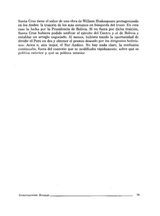 Santa Cruz tiene el sabor de una obra de William Shakespeare protagonizada
en los Andes: la traición de los más cercanos en búsqueda del trono. En este
caso la lucha por la Presidencia de Bolivia. Si no fuera por dicha traición,
Santa Cruz hubiera podido unificar el ejército del Centro y el de Bolivia y
entablar un arreglo negociado. Al menos, hubiera tenido la oportunidad de
dividir el Perú en dos y obtener el premio deseado por los dirigentes bolivia-
nos: Arica o, aún mejor, el Sur Andino. No hay nada claro, la confusión
continuaba, fuera del contexto que se modificaba rápidamente, sobre qué es
polltica exterior y qué es política interior.
INVESTIGACIONES SOCIALES _ _ _ _ _ _ _ _ _ _ _ _ _ _ _ _ _ _ _ _ _ __ 79
 