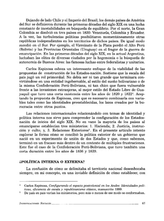 Dejando de lado Chile y el Imperio del Brasil, los demás países de América
del Sur se definieron durante las primeras décadas del siglo XIX en una lucha
constante de inestabilidades en búsqueda de equilibrio. Por el norte, la Gran
Colombia se disolvió en tres países en 1830: Venezuela, Colombia y Ecuador.
A la vez, las turbulencias políticas posibilitaron momentáneamente otras
repúblicas independientes en los territorios de dichos países. De igual modo
sucedió en el Sur. Por ejemplo, el Virreinato de la Plata perdió el Alto Perú
(Bolivia) y las Provincias Orientales (Uruguay) en el fragor de la guerra de
emancipación. En las primeras décadas del siglo XIX, en la actual Argentina,
luchaban las elites de diversas ciudades por la hegemonía o la búsqueda de
autonomía de Buenos Aires: las famosas luchas entre federalistas y unitarios.
Carlos Espinosa esboza un interesante enfoque de la viabilidad de las
propuestas de construcción de los Estados-nación. Sostiene que la escala del
país jugó un rol primordial. No debía ser ni tan grande que terminara con-
virtiéndose en una entidad ingobernable, al estilo del sueño bolivariano o de
la misma Confederación Perú-Boliviana, ni tan chico que fuera vulnerable
frente a las invasiones extranjeras, al mejor estilo del Estado Libre de Gua-
yaquil que tuvo una corta existencia entre los años de 1820 y 18224
• Acep-
tando la propuesta de Espinosa, creo que es necesario combinarla con varia-
bles tales como las identidades preestablecidas, los lazos creados por la bu-
rocracia entre otros puntos.
Las relaciones internacionales relacionándolo con temas de identidad y
política interna nos sirve para comprender la configuración de los Estados-
nación de inicios del siglo XIX. No en vano la mayoría de los países al
emanciparse establecían tres ministerios: l. Hacienda; 2. Justicia, instruc-
ción y culto; y, 3. Relaciones Exteriores'. En el presente artículo intento
explorar la forma cómo se concibió la política exterior de un gobierno que
nació en un experimento de unión de dos Estados y que, como sabemos,
terminó en un fracaso más dentro de un contexto de múltiples frustraciones.
Este fue el caso de la Confederación Perú-Boliviana, que tuvo también una
corta duración entre los años de 1836 y 1839.
¿POLÍTICA INTERNA O EXTERNA?
La confusión de cómo se delimitaba el territorio nacional desembocaba
siempre, en mi concepto, en una inviable definición de cómo establecer, con
Carlos Espinosa, Configurando el espacio postcolonial en los Andes: Identidades polí-
ticas, eficiencia de escala y republicanismo clásico, manuscrito 1999.
De país en país varían los ministerios, pero más o menos de ese modo se conformaban.
l....V1i:...rmArTnNF..<;; SOCIAT.ES ______ 67
 