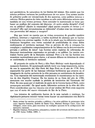 qué parámetros, la naturaleza de los límites del mismo. Era común que los
actores políticos variaran las justificaciones de sus actos. Una misma acción
de gobierno podía ser interpretada de dos maneras, como política interna o
externa. Dichos puntos de vista variaban no sólo entre diferentes actores sino
también en una misma persona. Para entender lo mencionado se tiene que
hacer un análisis del contexto del discurso: ¿A quién estaba dirigido? ¿Cuál
era su público? ¿Quién lo enunciaba? ¿Qué puesto ocupaba el emisor y el
receptor? ¿En qué circunstancias se elaboraba? ¿Cuáles eran las circunstan-
cias personales del emisor y receptor?
Hay que tener en cuenta que se vivían momento. de grandes cambios
políticos, internos y regionales, y había multitud de alianzas que se hacían
y deshacían con enorme rapidez. A ello se le añade que los diferentes sujetos
históricos barajaban una cierta variedad de posibilidades de cómo debía
conformarse el territorio nacional. Uno se percata de ello si compara los
complejos y cambiantes comportamientos de los líderes con la documentación
privada y pública de éstos'. Las fuentes están repletas de referencias de
discursos nacionalistas expresados en privado o en público. La nación cen-
tralizó buena· parte de la discusión nacional. Pero a la vez las fuentes nos
muestran nacionalismos poco claros, o al menos difusos en términos de cómo
se conformaba el territorio nacional.
El proyecto de unión de Perú y Alto Perú (Bolivia) varió dependiendo el
momento histórico. El mencionado anhelo tiene una larga trayectoria, inicia-
da con la separación del Alto Perú del Bajo Perú en el año de 1776. Esta
separación fue parte de las famosas reformas borbónicas que crearon en el
imaginario de ciertos sectores de la elite peruana un sentimiento de decaden-
cia. Una expresión del mencionado sentimiento lo encontramos en los escri-
tos de don Hipólito Unanue. En los inicios de su Guía del año de 1793,
menciona con mucho cuidado la pérdida de territorios del Virreinato del
Perú. Es una queja por el maltrato de parte de la Corona hacia el Perú, como
monarquía a.ociada'. De igual modo, diferentes sectores de la elite del Alto
Perú consideraban que los vínculo. con el sur andino del Perú eran mayores
que con el norte del nuevo virreinato de Río de la Plata.
Los intentos de unificación fueron de lo más variado y continuo. La
diplomacia peruana intentó varias veces buscar un acercamiento con Bolivia
68
Basta revisar los escritos privados y públicos y los actos públicos de personajes tales
como Agustín Gamarra, Andrés de Santa Cruz, Mariano Enrique Calvo, Luis José
Orbegoso, entre otros, para encontrar las múltiples opciones de la configuración del
territorio nacional.
Hipólito Unanue, Guía política, eclesiástica y militar del virreinato del Perú para el año
de 1793 (Lima: Cofide, 1985), 1.
_ _ _ _ _ _ _ _ _ _ _ _ _ _ _ _ _ _ _ _ _ _ _ _ bNESTIGACIONES SOCIALES
 
