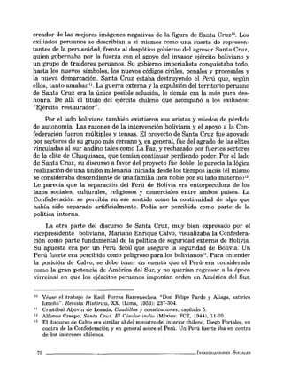 creador de las mejores imágenes negativas de la figura de Santa CruzlO
• Los
exiliados peruanos se describían a sí mismos como una suerte de represen-
tantes de la peruanidad, frente al despótico gobierno del agresor Santa Cruz,
quien gobernaha por la fuerza con el apoyo del invasor ejército boliviano y
un grupo de traidores peruanos. Su gobierno imperialista conquistaba todo,
hasta los nuevos símbolos, los nuevos códigos civiles, penales y procesales y
la nueva demarcación. Santa Cruz estaba destruyendo el Perú que, según
ellos, tanto amaban". La guerra externa y la expulsión del territorio peruano
de Santa Cruz era la única posible solución, lo demás era la más pura des-
honra. De allí el título del ejército chileno que acompañó a los exiliados:
"Ejército restaurador".
Por el lado boliviano también existieron sus aristas y miedos de pérdida
de autonomía. Las razones de la intervención boliviana y el apoyo a la Con-
federación fueron múltiples y tensas. El proyecto de Santa Cruz fue apoyado
por sectores de su grupo más cercano y, en general, fue del agrado de las elites
vinculadas al sur andino tales como La Paz, y rechazado por fuertes sectores
de la elite de Chuquisaca, que temían continuar perdiendo poder. Por el lado
de Santa Cruz, su discurso a favor del proyecto fue doble: le parecía la lógica
realización de una unión milenaria iniciada desde los tiempos incas (él mismo
se consideraba descendiente de una familia inca noble por su lado materno)l2.
Le parecía que la separación del Perú de Bolivia era entorpecedora de los
lazos sociales, culturales, religiosos y comerciales entre ambos países. La
Confederación se percibía en ese sentido como la continuidad de algo que
había sido separado artificialmente. Podía ser percibida como parte de la
política interna.
La otra parte del discurso de Santa Cruz, muy bien expresado por el
vicepresidente boliviano, Mariano Enrique Calvo, visualizaba la Confedera-
ción como parte fundamental de la política de seguridad externa de Bolivia.
Su apuesta era por un Perú débil que asegure la seguridad de Bolivia. Un
Perú fuerte era percibido como peligroso para los bolivianos". Para entender
la posición de Calvo, se debe tener en cuenta que el Perú era considerado
como la gran potencia de América del Sur, y no querían regresar a la época
virreinal en que los ejércitos peruanos imponían orden en América del Sur.
10 Véase el trabajo de Raúl Porras Barrenechea. "Don Felipe Pardo y Aliaga, satírico
limeño". Revista Histórica, XX, (Lima, 1953): 237-304.
11 Cristóbal Aljovín de Losada, Caudillos y constituciones, capítulo 5.
12 Alfonso Crespo, Santa Cruz. El Cóndor indio (México: FCE, 1944), 11-25.
13 El discurso de Calvo era similar al del ministro del interior chileno, Diego Portales, en
contra de la Confederación y en general sobre el Perú. Un Perú fuerte iba en contra
de los intereses chilenos.
70 _ _ _ _ _ _ _ _ _ _ _ _ _ _ _ _ _ _ _ _ _ _ _ _ INVKSTlGAr.:wNEs SUCIALES
 