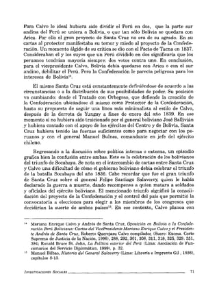 Para Calvo lo ideal hubiera sido dividir el Perú en dos, que la parte sur
andina del Perú se uniera a Bolivia, o que tan sólo Bolivia se quedara con
Arica. Por ello el gran proyecto de Santa Cruz no era de su agrado. En su
cartas al protector manifestaba su temor y miedo al proyecto de la Confede-
ración. Un momento álgido de su crítica se dio con el Pacto de Tacna en 1837.
Consideraban él y los suyos que un Perú dividido en dos significaría que los
peruanos tendrían mayoría siempre: dos votos contra uno. En conclusión,
para el vicepresidente Calvo, Bolivia debía quedarse con Arica o con el sur
andino, debilitar el Perú. Pero la Confederación le parecía peligrosa para los
intereses de Bolivia".
El mismo Santa Cruz está constantemente definiéndose de acuerdo a las
circunstancias o a la distribución de sus posibilidades de poder. Su posición
va cambiando: desde el Tratado con Orbegoso, que defiende la creación de
la Confederación ubicándose él mismo como Protector de la Confederación,
hasta su propuesta de seguir una línea más minimalista al estilo de Calvo,
después de la derrota de Yungay a fines de enero del año 1839. En ese
momento si no hubiera sido traicionado por el general boliviano José Ballivián
.y hubiera contado con el apoyo de los ejércitos del Centro y de Bolivia, Santa
Cruz hubiera tenido las fuerzas suficientes como para negociar con los pe-
ruanos y con el general Manuel Bulnes, comandante en jefe del ejército
chileno.
Regresando a la discusión sobre política interna o externa, un episodio
grafica bien la confusión entre ambas. Este es la celebración de los bolivianos
del triunfo de Socabaya. Se nota en el intercambio de cartas entre Santa Cruz
y Calvo una dificultad de cómo el gobierno boliviano debía celebrar el triunfo
de la batalla Socabaya del año 1836. Cabe recordar que fue el gran triunfo
de Santa Cruz sobre el general Felipe Santiago Salaverry, quien le había
declarado la guerra a muerte, dando recompensa a quien matara a soldados
y oficiales del ejército boliviano. El mencionado triunfo significó la consoli-
dación del proyecto de la Confederación y el control del país que permitió la
convocatoria a elecciones para elegir a los miembros de los congresos que
decidirían la suerte de ambos países15• En ese contexto, Calvo planea con
1-0 Mariano Enrique Calvo y Andrés de Santa Cruz, Oposición en Bolivia a la Confede-
ración Perú Boliviana: Cartas del VicePresidente Mariano Enrique Calvo y el Presiden-
te Andrés de Santa Cruz, Roberto Querejazu Calvo compilador, (Sucre: Excma. Corte
Suprema de Justicia de la Nación, 1996), 288, 292, 301, 308, 311, 318, 325, 329. 351,
384; Ronald Bruce Sto John, La Polftica exterior del Perú (Lima: Asociación de Fun-
cionarios del Servicio Diplomático, 1999). p. 32.
15 Manuel Bilbao, Historia del General Salaverry (Lima: Librería e Imprenta Gil , 1936),
capítulos 8-13.
INVESTIGACIONES SOCIALES _ _ _ _ _ _ _ _ _ _ _ _ _ _ _ _ _ _ _ _ _ _ __ 71
 